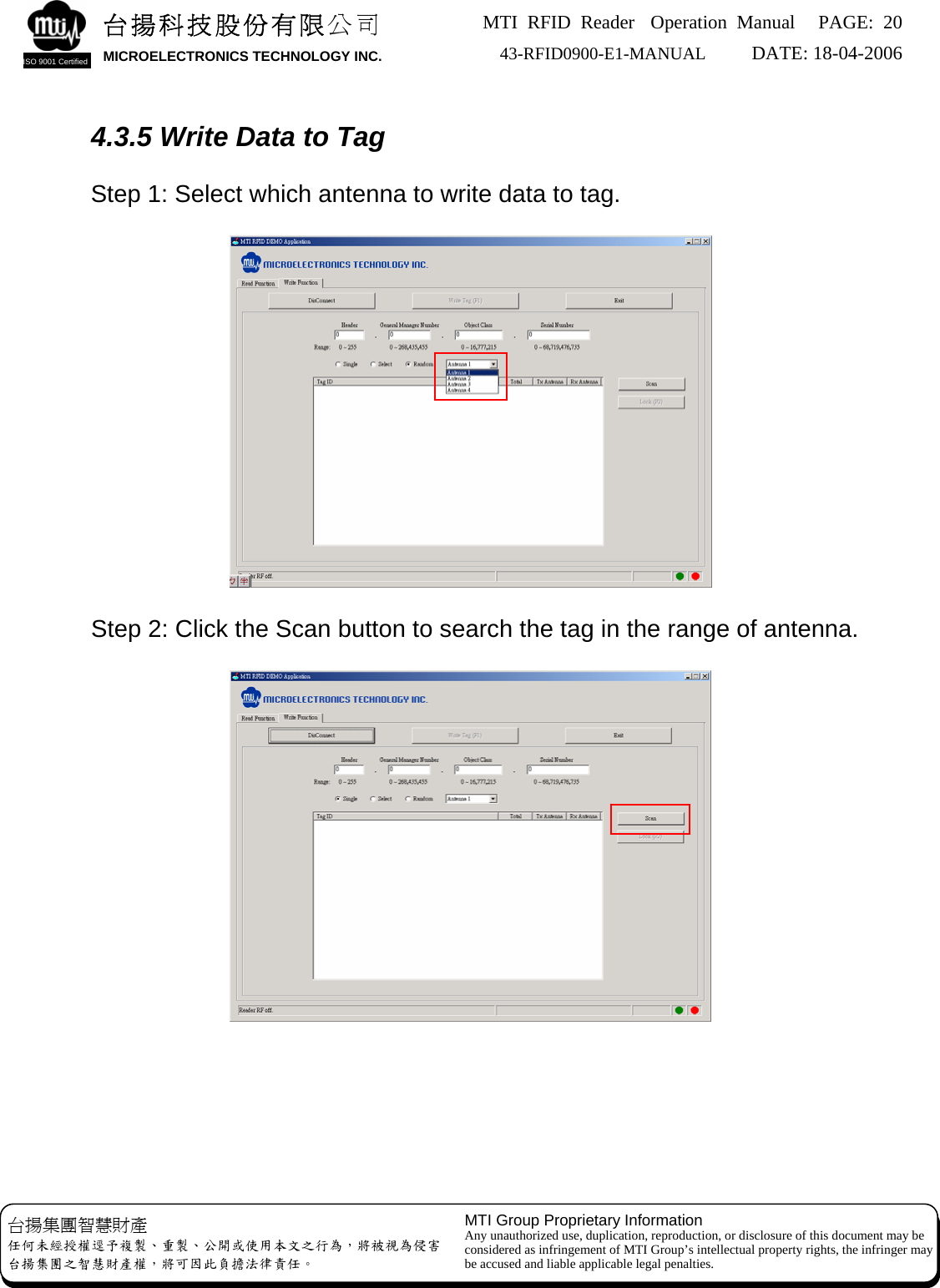 MTI RFID Reader  Operation Manual PAGE: 20 43-RFID0900-E1-MANUAL   DATE: 18-04-2006  台揚科技股份有限公司 MICROELECTRONICS TECHNOLOGY INC. ISO 9001 Certified    4.3.5 Write Data to Tag  Step 1: Select which antenna to write data to tag.        Step 2: Click the Scan button to search the tag in the range of antenna. 台揚集團智慧財產 任何未經授權逕予複製、重製、公開或使用本文之行為，將被視為侵害 台揚集團之智慧財產權，將可因此負擔法律責任。 MTI Group Proprietary Information Any unauthorized use, duplication, reproduction, or disclosure of this document may be considered as infringement of MTI Group’s intellectual property rights, the infringer may be accused and liable applicable legal penalties.         