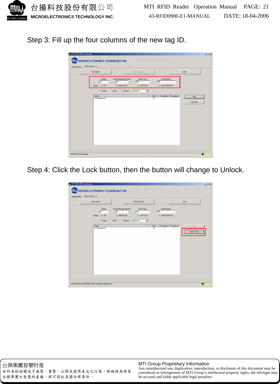 MTI RFID Reader  Operation Manual PAGE: 21 43-RFID0900-E1-MANUAL   DATE: 18-04-2006  台揚科技股份有限公司 MICROELECTRONICS TECHNOLOGY INC. ISO 9001 Certified       Step 3: Fill up the four columns of the new tag ID.        Step 4: Click the Lock button, then the button will change to Unlock. 台揚集團智慧財產 任何未經授權逕予複製、重製、公開或使用本文之行為，將被視為侵害 台揚集團之智慧財產權，將可因此負擔法律責任。 MTI Group Proprietary Information Any unauthorized use, duplication, reproduction, or disclosure of this document may be considered as infringement of MTI Group’s intellectual property rights, the infringer may be accused and liable applicable legal penalties.           