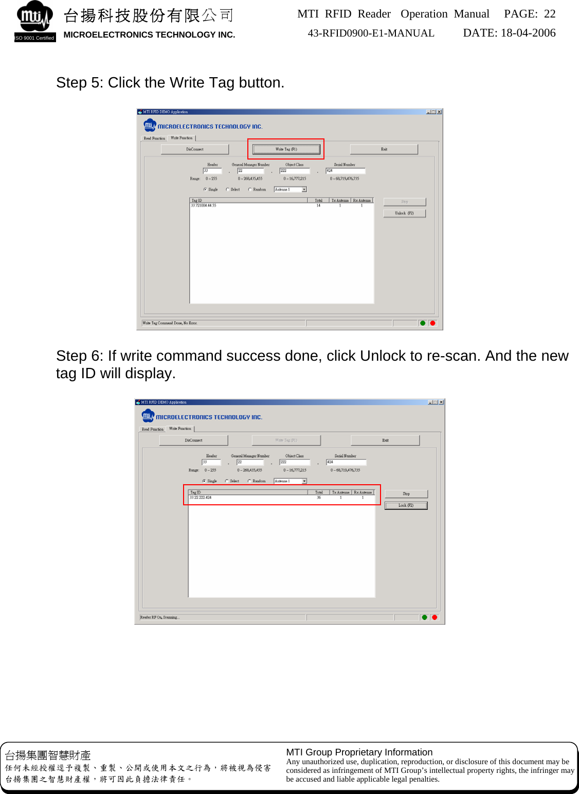 MTI RFID Reader  Operation Manual PAGE: 22 43-RFID0900-E1-MANUAL   DATE: 18-04-2006  台揚科技股份有限公司 MICROELECTRONICS TECHNOLOGY INC. ISO 9001 Certified       Step 5: Click the Write Tag button.   台揚集團智慧財產 任何未經授權逕予複製、重製、公開或使用本文之行為，將被視為侵害 台揚集團之智慧財產權，將可因此負擔法律責任。 MTI Group Proprietary Information Any unauthorized use, duplication, reproduction, or disclosure of this document may be considered as infringement of MTI Group’s intellectual property rights, the infringer may be accused and liable applicable legal penalties.   Step 6: If write command success done, click Unlock to re-scan. And the new tag ID will display.         