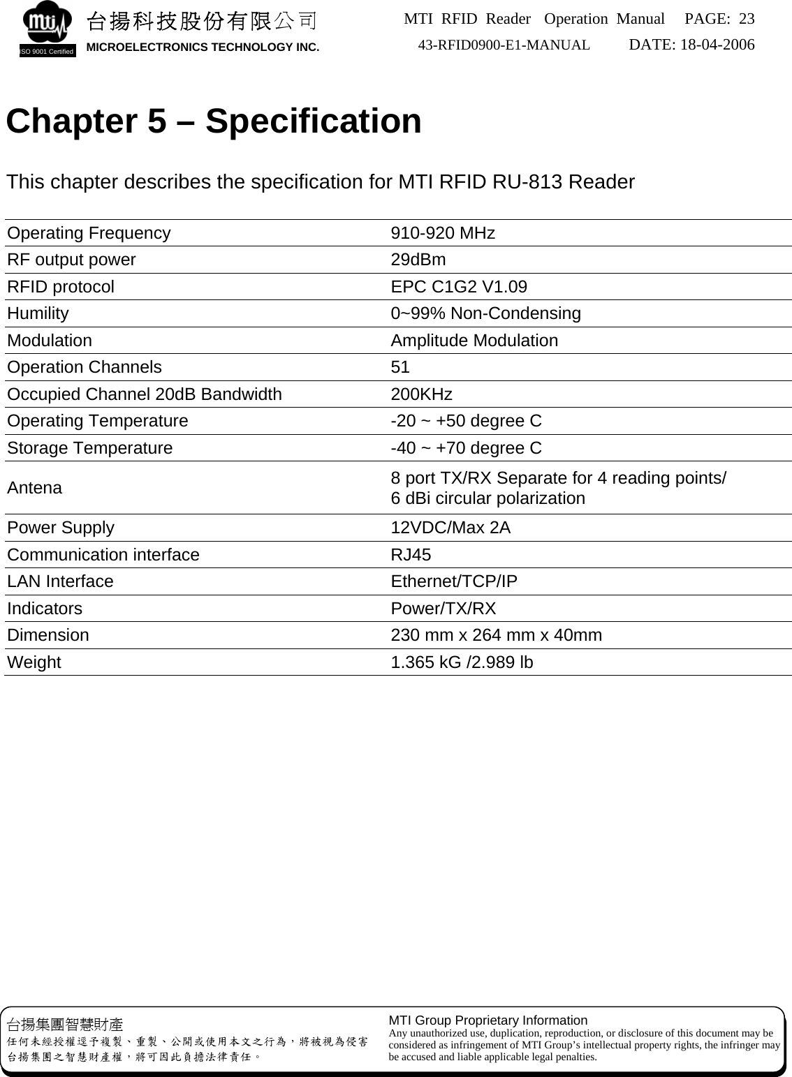 MTI RFID Reader  Operation Manual PAGE: 23 43-RFID0900-E1-MANUAL   DATE: 18-04-2006  台揚集團智慧財產 任何未經授權逕予複製、重製、公開或使用本文之行為，將被視為侵害 台揚集團之智慧財產權，將可因此負擔法律責任。 MTI Group Proprietary Information Any unauthorized use, duplication, reproduction, or disclosure of this document may be considered as infringement of MTI Group’s intellectual property rights, the infringer may be accused and liable applicable legal penalties. 台揚科技股份有限公司 MICROELECTRONICS TECHNOLOGY INC. ISO 9001 Certified    Chapter 5 – Specification  This chapter describes the specification for MTI RFID RU-813 Reader  Operating Frequency    910-920 MHz RF output power  29dBm RFID protocol  EPC C1G2 V1.09 Humility 0~99% Non-Condensing Modulation Amplitude Modulation Operation Channels  51 Occupied Channel 20dB Bandwidth  200KHz Operating Temperature  -20 ~ +50 degree C Storage Temperature  -40 ~ +70 degree C Antena  8 port TX/RX Separate for 4 reading points/ 6 dBi circular polarization Power Supply  12VDC/Max 2A Communication interface  RJ45 LAN Interface  Ethernet/TCP/IP Indicators Power/TX/RX Dimension  230 mm x 264 mm x 40mm Weight  1.365 kG /2.989 lb    