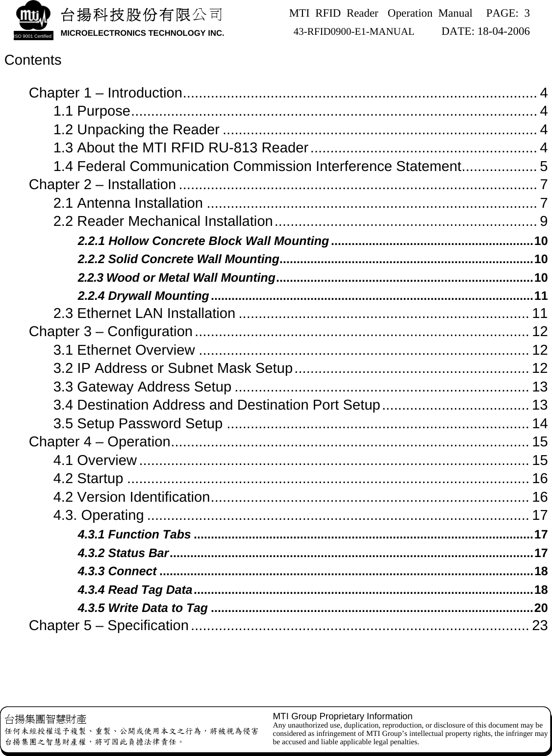 MTI RFID Reader  Operation Manual PAGE: 3 43-RFID0900-E1-MANUAL   DATE: 18-04-2006  台揚集團智慧財產 任何未經授權逕予複製、重製、公開或使用本文之行為，將被視為侵害 台揚集團之智慧財產權，將可因此負擔法律責任。 MTI Group Proprietary Information Any unauthorized use, duplication, reproduction, or disclosure of this document may be considered as infringement of MTI Group’s intellectual property rights, the infringer may be accused and liable applicable legal penalties. 台揚科技股份有限公司 MICROELECTRONICS TECHNOLOGY INC. ISO 9001 Certified  Contents   Chapter 1 – Introduction......................................................................................... 4 1.1 Purpose...................................................................................................... 4 1.2 Unpacking the Reader ............................................................................... 4 1.3 About the MTI RFID RU-813 Reader......................................................... 4 1.4 Federal Communication Commission Interference Statement................... 5 Chapter 2 – Installation .......................................................................................... 7 2.1 Antenna Installation ................................................................................... 7 2.2 Reader Mechanical Installation.................................................................. 9 2.2.1 Hollow Concrete Block Wall Mounting...........................................................10 2.2.2 Solid Concrete Wall Mounting..........................................................................10 2.2.3 Wood or Metal Wall Mounting...........................................................................10 2.2.4 Drywall Mounting..............................................................................................11 2.3 Ethernet LAN Installation ......................................................................... 11 Chapter 3 – Configuration.................................................................................... 12 3.1 Ethernet Overview ................................................................................... 12 3.2 IP Address or Subnet Mask Setup........................................................... 12 3.3 Gateway Address Setup .......................................................................... 13 3.4 Destination Address and Destination Port Setup..................................... 13 3.5 Setup Password Setup ............................................................................ 14 Chapter 4 – Operation.......................................................................................... 15 4.1 Overview.................................................................................................. 15 4.2 Startup ..................................................................................................... 16 4.2 Version Identification................................................................................ 16 4.3. Operating ................................................................................................ 17 4.3.1 Function Tabs...................................................................................................17 4.3.2 Status Bar..........................................................................................................17 4.3.3 Connect.............................................................................................................18 4.3.4 Read Tag Data...................................................................................................18 4.3.5 Write Data to Tag..............................................................................................20 Chapter 5 – Specification..................................................................................... 23     