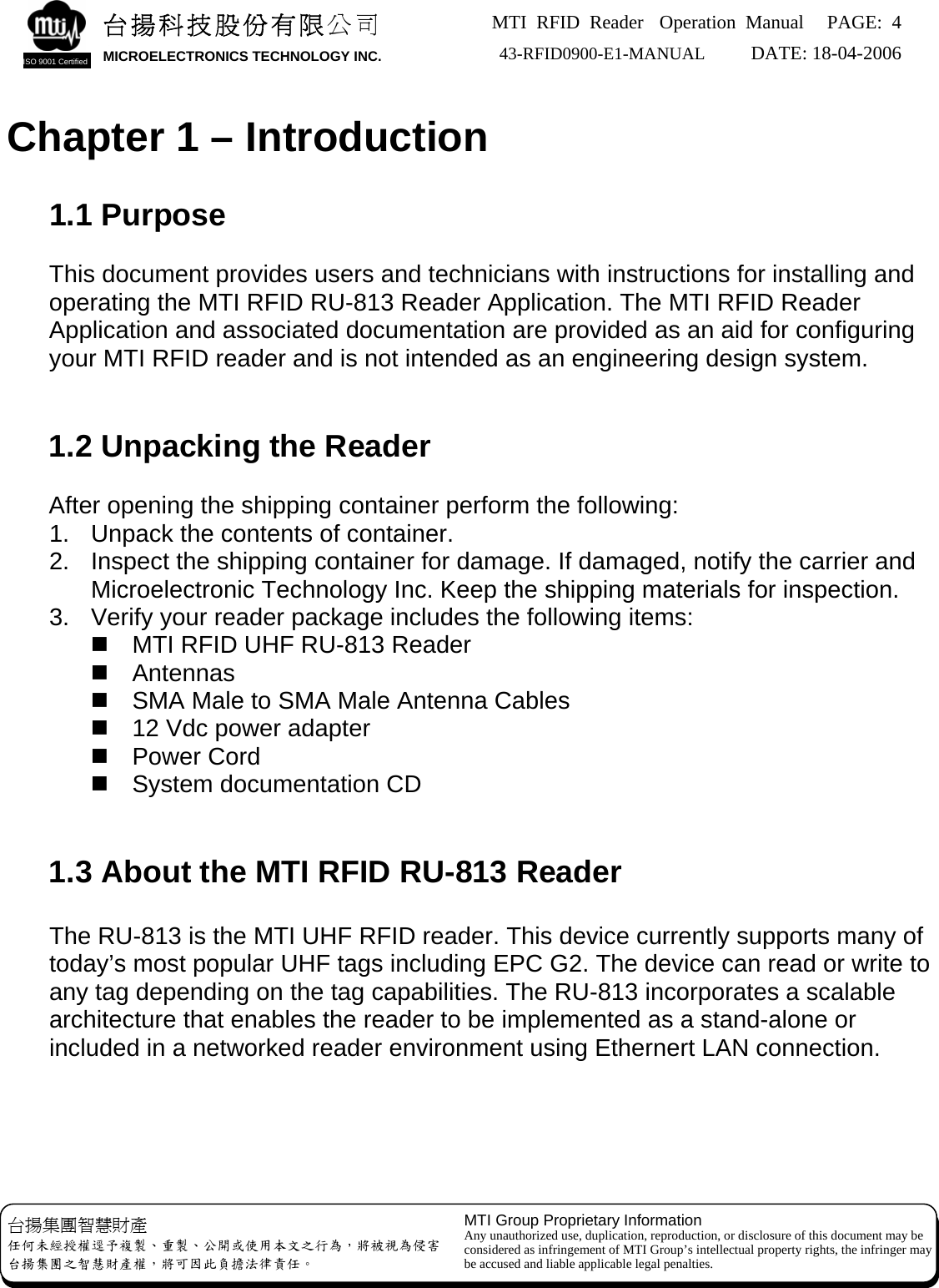 MTI RFID Reader  Operation Manual PAGE: 4 43-RFID0900-E1-MANUAL   DATE: 18-04-2006  台揚集團智慧財產 任何未經授權逕予複製、重製、公開或使用本文之行為，將被視為侵害 台揚集團之智慧財產權，將可因此負擔法律責任。 MTI Group Proprietary Information Any unauthorized use, duplication, reproduction, or disclosure of this document may be considered as infringement of MTI Group’s intellectual property rights, the infringer may be accused and liable applicable legal penalties. 台揚科技股份有限公司 MICROELECTRONICS TECHNOLOGY INC. ISO 9001 Certified   Chapter 1 – Introduction  1.1 Purpose  This document provides users and technicians with instructions for installing and operating the MTI RFID RU-813 Reader Application. The MTI RFID Reader Application and associated documentation are provided as an aid for configuring your MTI RFID reader and is not intended as an engineering design system.   1.2 Unpacking the Reader  After opening the shipping container perform the following: 1.  Unpack the contents of container. 2.  Inspect the shipping container for damage. If damaged, notify the carrier and Microelectronic Technology Inc. Keep the shipping materials for inspection. 3.  Verify your reader package includes the following items:   MTI RFID UHF RU-813 Reader  Antennas   SMA Male to SMA Male Antenna Cables   12 Vdc power adapter  Power Cord   System documentation CD   1.3 About the MTI RFID RU-813 Reader    The RU-813 is the MTI UHF RFID reader. This device currently supports many of today’s most popular UHF tags including EPC G2. The device can read or write to any tag depending on the tag capabilities. The RU-813 incorporates a scalable architecture that enables the reader to be implemented as a stand-alone or included in a networked reader environment using Ethernert LAN connection.       