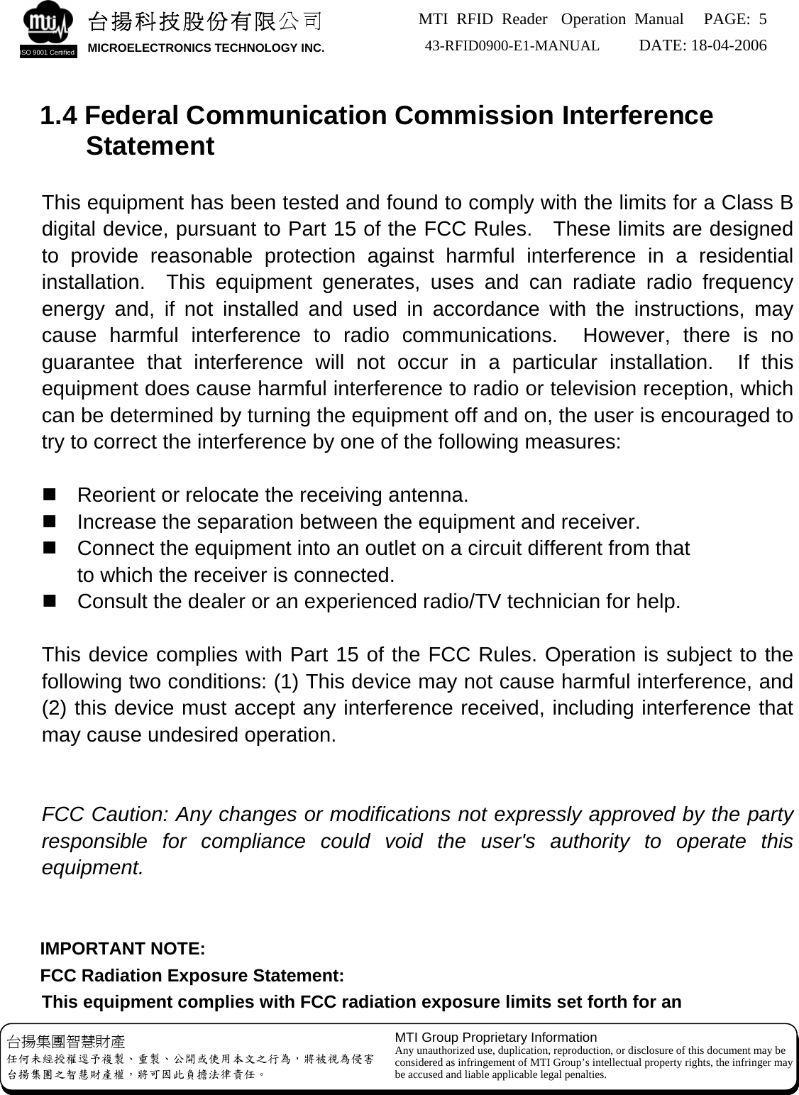 MTI RFID Reader  Operation Manual PAGE: 5 43-RFID0900-E1-MANUAL   DATE: 18-04-2006  台揚集團智慧財產 任何未經授權逕予複製、重製、公開或使用本文之行為，將被視為侵害 台揚集團之智慧財產權，將可因此負擔法律責任。 MTI Group Proprietary Information Any unauthorized use, duplication, reproduction, or disclosure of this document may be considered as infringement of MTI Group’s intellectual property rights, the infringer may be accused and liable applicable legal penalties. 台揚科技股份有限公司 MICROELECTRONICS TECHNOLOGY INC. ISO 9001 Certified   1.4 Federal Communication Commission Interference Statement  This equipment has been tested and found to comply with the limits for a Class B digital device, pursuant to Part 15 of the FCC Rules.    These limits are designed to provide reasonable protection against harmful interference in a residential installation.  This equipment generates, uses and can radiate radio frequency energy and, if not installed and used in accordance with the instructions, may cause harmful interference to radio communications.  However, there is no guarantee that interference will not occur in a particular installation.  If this equipment does cause harmful interference to radio or television reception, which can be determined by turning the equipment off and on, the user is encouraged to try to correct the interference by one of the following measures:    Reorient or relocate the receiving antenna.   Increase the separation between the equipment and receiver.   Connect the equipment into an outlet on a circuit different from that to which the receiver is connected.   Consult the dealer or an experienced radio/TV technician for help.  This device complies with Part 15 of the FCC Rules. Operation is subject to the following two conditions: (1) This device may not cause harmful interference, and (2) this device must accept any interference received, including interference that may cause undesired operation.   FCC Caution: Any changes or modifications not expressly approved by the party responsible for compliance could void the user&apos;s authority to operate this equipment.   IMPORTANT NOTE: FCC Radiation Exposure Statement: This equipment complies with FCC radiation exposure limits set forth for an   