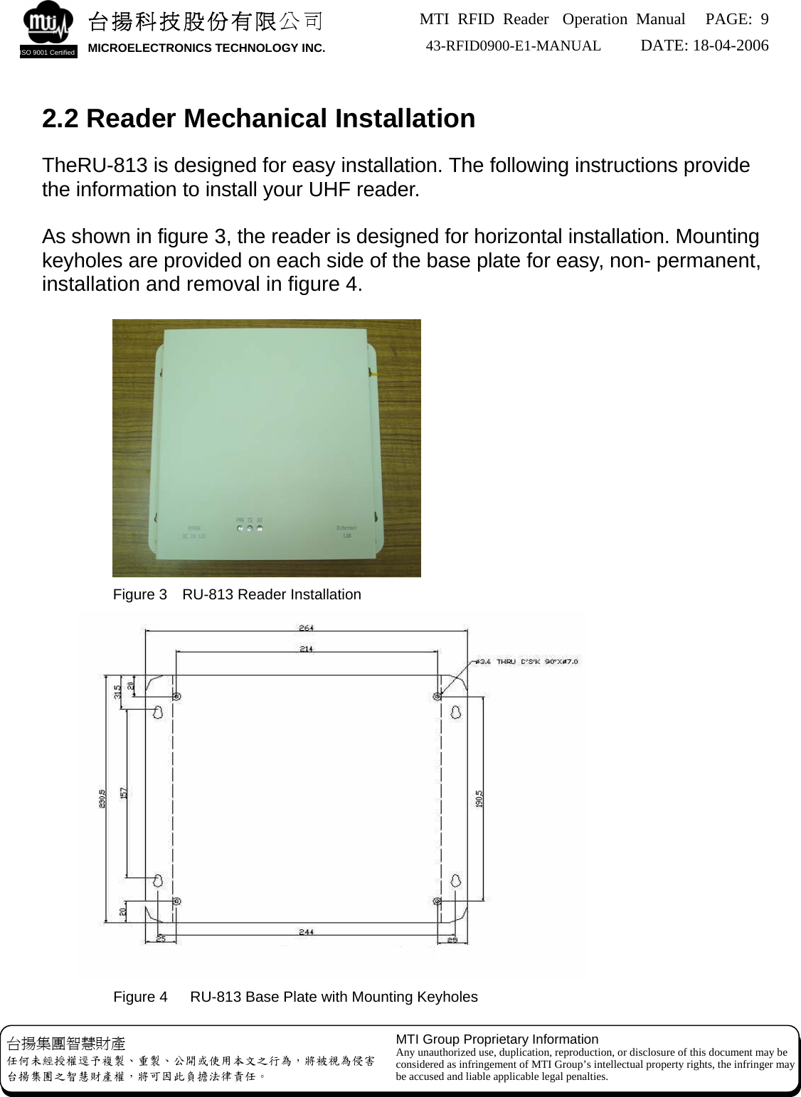 MTI RFID Reader  Operation Manual PAGE: 9 43-RFID0900-E1-MANUAL   DATE: 18-04-2006  台揚科技股份有限公司 MICROELECTRONICS TECHNOLOGY INC. ISO 9001 Certified   2.2 Reader Mechanical Installation  TheRU-813 is designed for easy installation. The following instructions provide the information to install your UHF reader.  As shown in figure 3, the reader is designed for horizontal installation. Mounting keyholes are provided on each side of the base plate for easy, non- permanent, installation and removal in figure 4.   Figure 3    RU-813 Reader Installation  Figure 4      RU-813 Base Plate with Mounting Keyholes MTI Group Proprietary Information Any unauthorized use, duplication, reproduction, or disclosure of this document may be considered as infringement of MTI Group’s intellectual property rights, the infringer may be accused and liable applicable legal penalties. 台揚集團智慧財產 任何未經授權逕予複製、重製、公開或使用本文之行為，將被視為侵害 台揚集團之智慧財產權，將可因此負擔法律責任。 