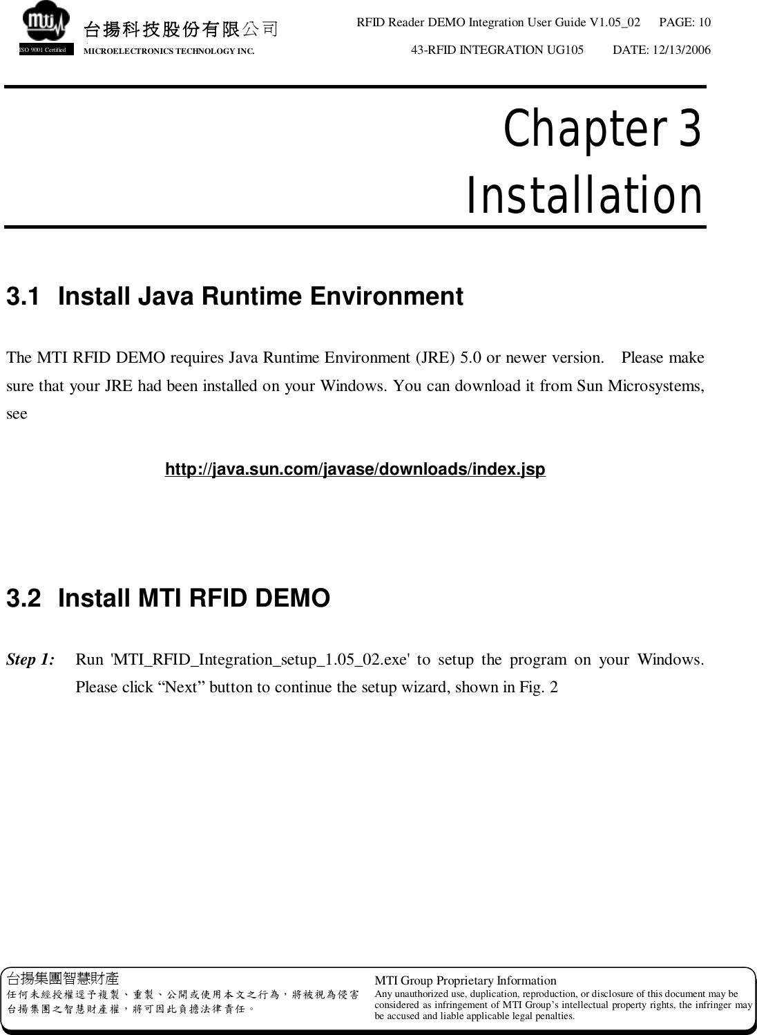 RFID Reader DEMO Integration User Guide V1.05_02  PAGE: 10 43-RFID INTEGRATION UG105  DATE: 12/13/2006   台揚集團智慧財產 任何未經授權逕予複製、重製、公開或使用本文之行為，將被視為侵害 台揚集團之智慧財產權，將可因此負擔法律責任。 MTI Group Proprietary Information Any unauthorized use, duplication, reproduction, or disclosure of this document may be considered as infringement of MTI Group’s intellectual property rights, the infringer may be accused and liable applicable legal penalties. 台揚科技股份有限公司 MICROELECTRONICS TECHNOLOGY INC. ISO 9001 Certified Chapter 3  Installation  3.1 Install Java Runtime Environment  The MTI RFID DEMO requires Java Runtime Environment (JRE) 5.0 or newer version.  Please make sure that your JRE had been installed on your Windows. You can download it from Sun Microsystems, see  http://java.sun.com/javase/downloads/index.jsp    3.2 Install MTI RFID DEMO  Step 1:  Run &apos;MTI_RFID_Integration_setup_1.05_02.exe&apos; to setup the program on your Windows.  Please click “Next” button to continue the setup wizard, shown in Fig. 2   