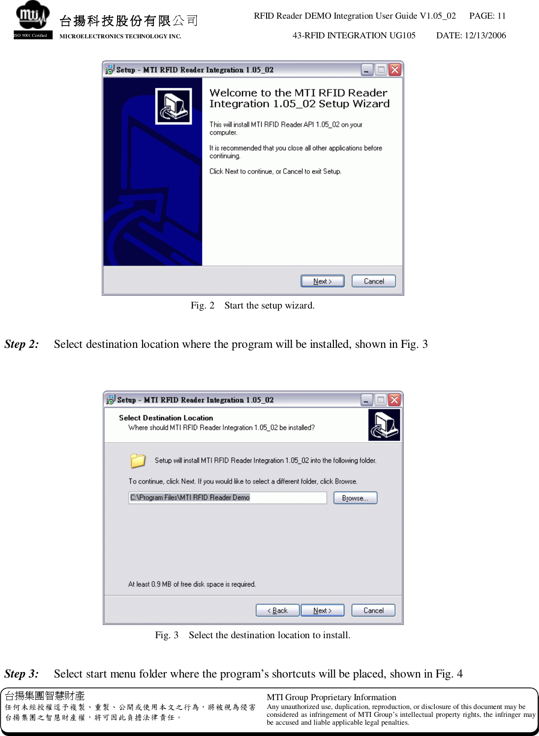 RFID Reader DEMO Integration User Guide V1.05_02  PAGE: 11 43-RFID INTEGRATION UG105  DATE: 12/13/2006   台揚集團智慧財產 任何未經授權逕予複製、重製、公開或使用本文之行為，將被視為侵害 台揚集團之智慧財產權，將可因此負擔法律責任。 MTI Group Proprietary Information Any unauthorized use, duplication, reproduction, or disclosure of this document may be considered as infringement of MTI Group’s intellectual property rights, the infringer may be accused and liable applicable legal penalties. 台揚科技股份有限公司 MICROELECTRONICS TECHNOLOGY INC. ISO 9001 Certified  Fig. 2  Start the setup wizard.  Step 2:  Select destination location where the program will be installed, shown in Fig. 3    Fig. 3  Select the destination location to install.  Step 3:  Select start menu folder where the program’s shortcuts will be placed, shown in Fig. 4 