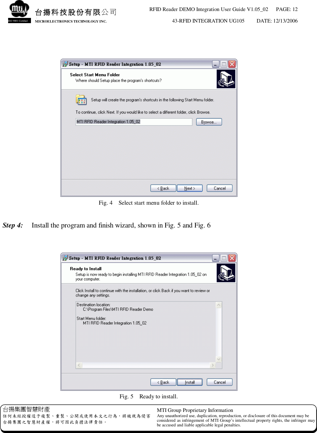 RFID Reader DEMO Integration User Guide V1.05_02  PAGE: 12 43-RFID INTEGRATION UG105  DATE: 12/13/2006   台揚集團智慧財產 任何未經授權逕予複製、重製、公開或使用本文之行為，將被視為侵害 台揚集團之智慧財產權，將可因此負擔法律責任。 MTI Group Proprietary Information Any unauthorized use, duplication, reproduction, or disclosure of this document may be considered as infringement of MTI Group’s intellectual property rights, the infringer may be accused and liable applicable legal penalties. 台揚科技股份有限公司 MICROELECTRONICS TECHNOLOGY INC. ISO 9001 Certified    Fig. 4  Select start menu folder to install.  Step 4:  Install the program and finish wizard, shown in Fig. 5 and Fig. 6    Fig. 5  Ready to install. 