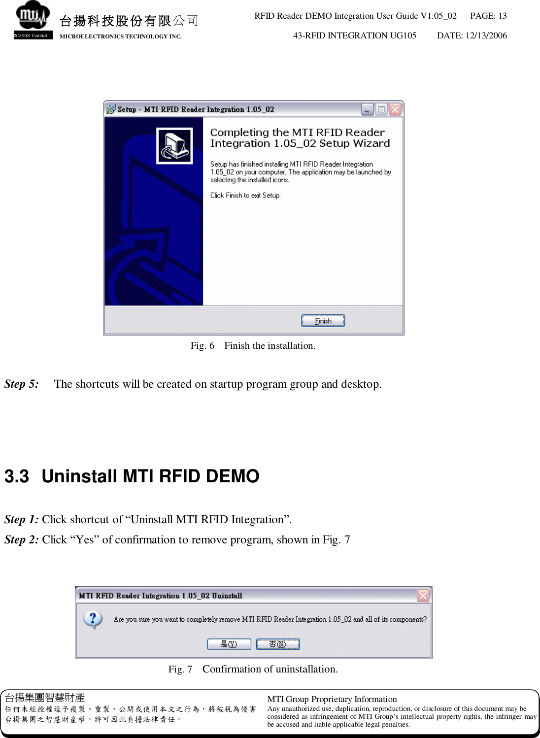 RFID Reader DEMO Integration User Guide V1.05_02  PAGE: 13 43-RFID INTEGRATION UG105  DATE: 12/13/2006   台揚集團智慧財產 任何未經授權逕予複製、重製、公開或使用本文之行為，將被視為侵害 台揚集團之智慧財產權，將可因此負擔法律責任。 MTI Group Proprietary Information Any unauthorized use, duplication, reproduction, or disclosure of this document may be considered as infringement of MTI Group’s intellectual property rights, the infringer may be accused and liable applicable legal penalties. 台揚科技股份有限公司 MICROELECTRONICS TECHNOLOGY INC. ISO 9001 Certified    Fig. 6  Finish the installation.  Step 5:   The shortcuts will be created on startup program group and desktop.    3.3 Uninstall MTI RFID DEMO  Step 1: Click shortcut of “Uninstall MTI RFID Integration”. Step 2: Click “Yes” of confirmation to remove program, shown in Fig. 7    Fig. 7  Confirmation of uninstallation. 