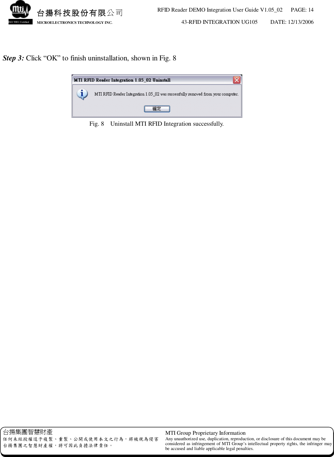 RFID Reader DEMO Integration User Guide V1.05_02  PAGE: 14 43-RFID INTEGRATION UG105  DATE: 12/13/2006   台揚集團智慧財產 任何未經授權逕予複製、重製、公開或使用本文之行為，將被視為侵害 台揚集團之智慧財產權，將可因此負擔法律責任。 MTI Group Proprietary Information Any unauthorized use, duplication, reproduction, or disclosure of this document may be considered as infringement of MTI Group’s intellectual property rights, the infringer may be accused and liable applicable legal penalties. 台揚科技股份有限公司 MICROELECTRONICS TECHNOLOGY INC. ISO 9001 Certified  Step 3: Click “OK” to finish uninstallation, shown in Fig. 8   Fig. 8  Uninstall MTI RFID Integration successfully.  