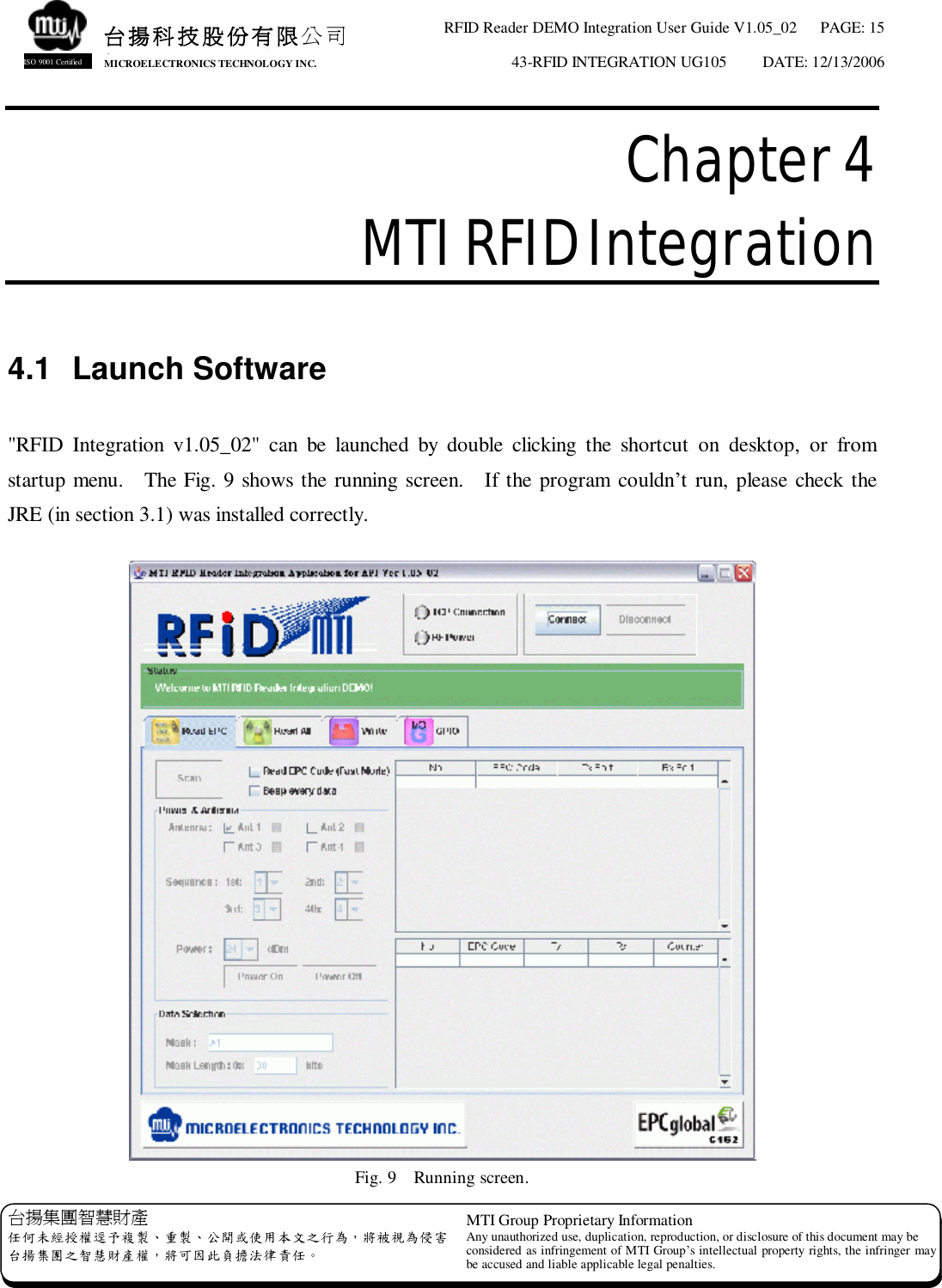 RFID Reader DEMO Integration User Guide V1.05_02  PAGE: 15 43-RFID INTEGRATION UG105  DATE: 12/13/2006   台揚集團智慧財產 任何未經授權逕予複製、重製、公開或使用本文之行為，將被視為侵害 台揚集團之智慧財產權，將可因此負擔法律責任。 MTI Group Proprietary Information Any unauthorized use, duplication, reproduction, or disclosure of this document may be considered as infringement of MTI Group’s intellectual property rights, the infringer may be accused and liable applicable legal penalties. 台揚科技股份有限公司 MICROELECTRONICS TECHNOLOGY INC. ISO 9001 Certified Chapter 4  MTI RFID Integration  4.1 Launch Software  &quot;RFID Integration v1.05_02&quot; can be launched by double clicking the shortcut on desktop, or from startup menu.  The Fig. 9 shows the running screen.  If the program couldn’t run, please check the JRE (in section 3.1) was installed correctly.   Fig. 9  Running screen. 