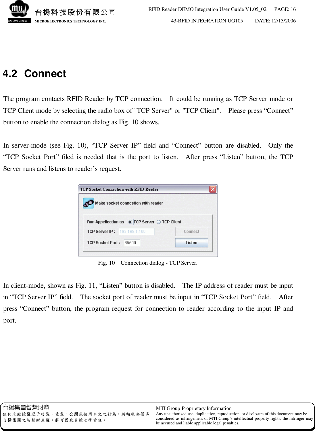 RFID Reader DEMO Integration User Guide V1.05_02  PAGE: 16 43-RFID INTEGRATION UG105  DATE: 12/13/2006   台揚集團智慧財產 任何未經授權逕予複製、重製、公開或使用本文之行為，將被視為侵害 台揚集團之智慧財產權，將可因此負擔法律責任。 MTI Group Proprietary Information Any unauthorized use, duplication, reproduction, or disclosure of this document may be considered as infringement of MTI Group’s intellectual property rights, the infringer may be accused and liable applicable legal penalties. 台揚科技股份有限公司 MICROELECTRONICS TECHNOLOGY INC. ISO 9001 Certified   4.2 Connect  The program contacts RFID Reader by TCP connection.  It could be running as TCP Server mode or TCP Client mode by selecting the radio box of &quot;TCP Server&quot; or &quot;TCP Client&quot;.  Please press “Connect” button to enable the connection dialog as Fig. 10 shows.  In server-mode (see Fig. 10),  “TCP Server IP” field and  “Connect” button are disabled.  Only the “TCP Socket Port” filed is needed that is the port to listen.  After press  “Listen” button, the TCP Server runs and listens to reader’s request.   Fig. 10  Connection dialog - TCP Server.  In client-mode, shown as Fig. 11, “Listen” button is disabled.  The IP address of reader must be input in “TCP Server IP” field.  The socket port of reader must be input in “TCP Socket Port” field.  After press “Connect” button, the program request for connection to reader according to the input IP and port.  