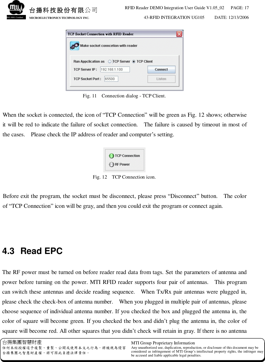 RFID Reader DEMO Integration User Guide V1.05_02  PAGE: 17 43-RFID INTEGRATION UG105  DATE: 12/13/2006   台揚集團智慧財產 任何未經授權逕予複製、重製、公開或使用本文之行為，將被視為侵害 台揚集團之智慧財產權，將可因此負擔法律責任。 MTI Group Proprietary Information Any unauthorized use, duplication, reproduction, or disclosure of this document may be considered as infringement of MTI Group’s intellectual property rights, the infringer may be accused and liable applicable legal penalties. 台揚科技股份有限公司 MICROELECTRONICS TECHNOLOGY INC. ISO 9001 Certified  Fig. 11  Connection dialog - TCP Client.  When the socket is connected, the icon of “TCP Connection” will be green as Fig. 12 shows; otherwise it will be red to indicate the failure of socket connection.  The failure is caused by timeout in most of the cases.  Please check the IP address of reader and computer’s setting.   Fig. 12  TCP Connection icon.  Before exit the program, the socket must be disconnect, please press “Disconnect” button.  The color of “TCP Connection” icon will be gray, and then you could exit the program or connect again.    4.3 Read EPC  The RF power must be turned on before reader read data from tags. Set the parameters of antenna and power before turning on the power. MTI RFID reader supports four pair of antennas.  This program can switch these antennas and decide reading sequence.  When Tx/Rx pair antennas were plugged in, please check the check-box of antenna number.  When you plugged in multiple pair of antennas, please choose sequence of individual antenna number. If you checked the box and plugged the antenna in, the color of square will become green. If you checked the box and didn’t plug the antenna in, the color of square will become red. All other squares that you didn’t check will retain in gray. If there is no antenna 