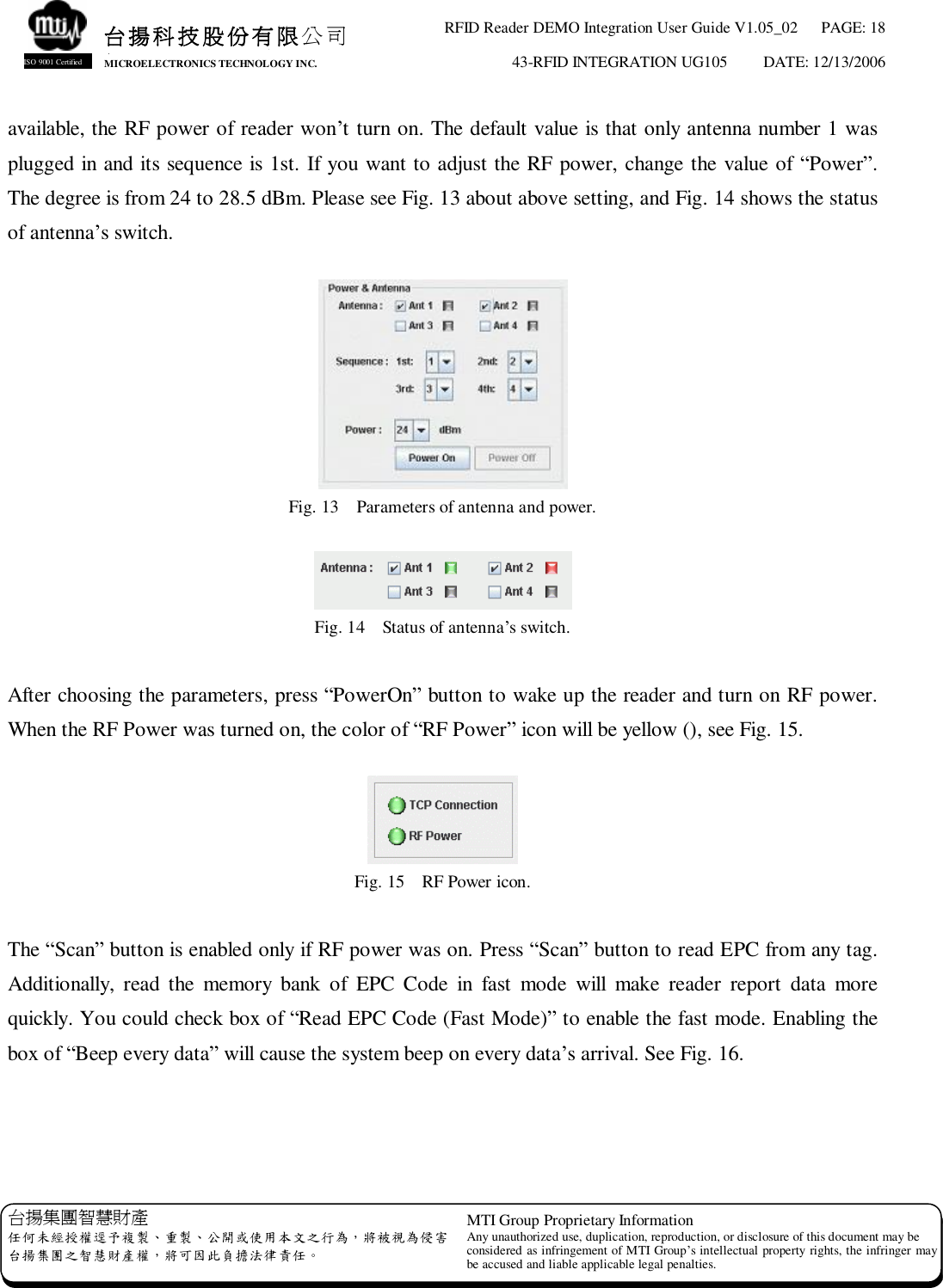 RFID Reader DEMO Integration User Guide V1.05_02  PAGE: 18 43-RFID INTEGRATION UG105  DATE: 12/13/2006   台揚集團智慧財產 任何未經授權逕予複製、重製、公開或使用本文之行為，將被視為侵害 台揚集團之智慧財產權，將可因此負擔法律責任。 MTI Group Proprietary Information Any unauthorized use, duplication, reproduction, or disclosure of this document may be considered as infringement of MTI Group’s intellectual property rights, the infringer may be accused and liable applicable legal penalties. 台揚科技股份有限公司 MICROELECTRONICS TECHNOLOGY INC. ISO 9001 Certified available, the RF power of reader won’t turn on. The default value is that only antenna number 1 was plugged in and its sequence is 1st. If you want to adjust the RF power, change the value of “Power”. The degree is from 24 to 28.5 dBm. Please see Fig. 13 about above setting, and Fig. 14 shows the status of antenna’s switch.   Fig. 13  Parameters of antenna and power.   Fig. 14  Status of antenna’s switch.  After choosing the parameters, press “PowerOn” button to wake up the reader and turn on RF power.  When the RF Power was turned on, the color of “RF Power” icon will be yellow (), see Fig. 15.   Fig. 15  RF Power icon.  The “Scan” button is enabled only if RF power was on. Press “Scan” button to read EPC from any tag. Additionally, read the memory bank of EPC Code in fast mode will make reader report data more quickly. You could check box of “Read EPC Code (Fast Mode)” to enable the fast mode. Enabling the box of “Beep every data” will cause the system beep on every data’s arrival. See Fig. 16.   