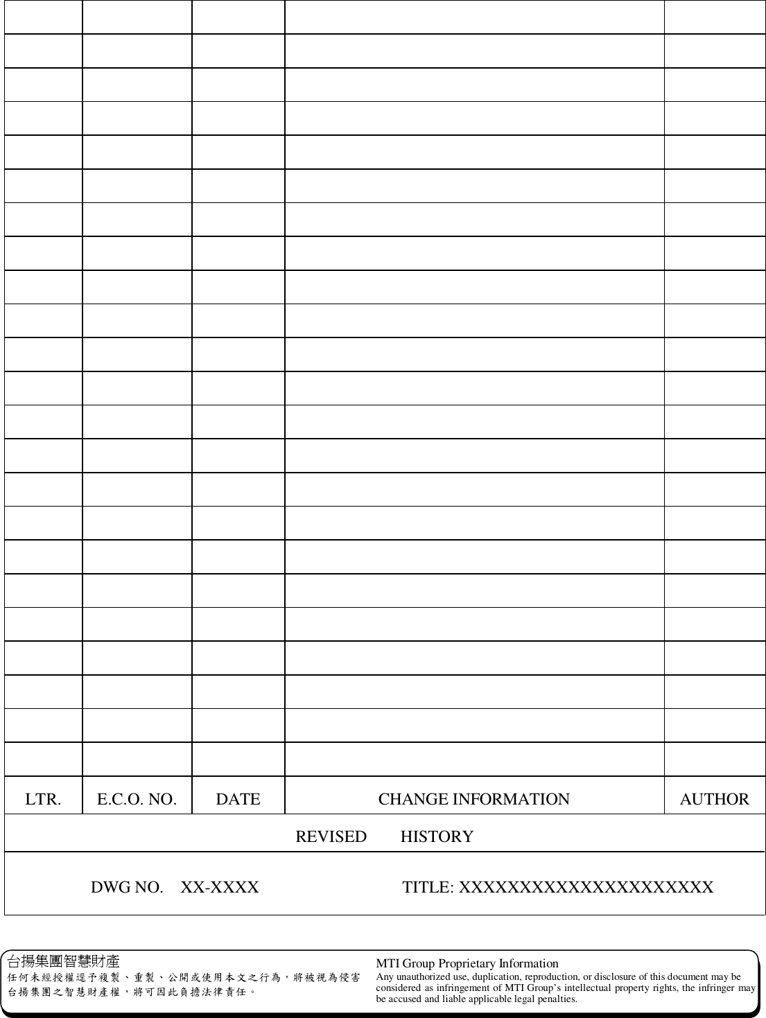  台揚集團智慧財產 任何未經授權逕予複製、重製、公開或使用本文之行為，將被視為侵害 台揚集團之智慧財產權，將可因此負擔法律責任。 MTI Group Proprietary Information Any unauthorized use, duplication, reproduction, or disclosure of this document may be considered as infringement of MTI Group’s intellectual property rights, the infringer may be accused and liable applicable legal penalties.                                                                                                                                                                                                                 LTR.  E.C.O. NO.  DATE  CHANGE INFORMATION  AUTHOR REVISED    HISTORY           DWG NO.  XX-XXXX                 TITLE: XXXXXXXXXXXXXXXXXXXXX 