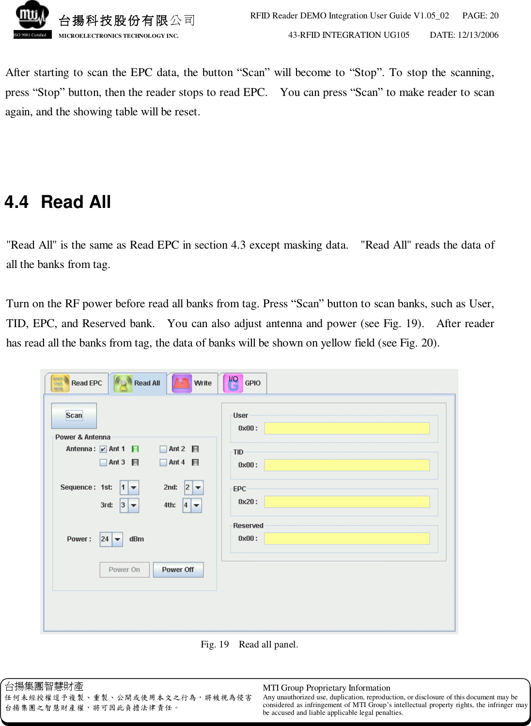 RFID Reader DEMO Integration User Guide V1.05_02  PAGE: 20 43-RFID INTEGRATION UG105  DATE: 12/13/2006   台揚集團智慧財產 任何未經授權逕予複製、重製、公開或使用本文之行為，將被視為侵害 台揚集團之智慧財產權，將可因此負擔法律責任。 MTI Group Proprietary Information Any unauthorized use, duplication, reproduction, or disclosure of this document may be considered as infringement of MTI Group’s intellectual property rights, the infringer may be accused and liable applicable legal penalties. 台揚科技股份有限公司 MICROELECTRONICS TECHNOLOGY INC. ISO 9001 Certified After starting to scan the EPC data, the button “Scan” will become to “Stop”. To stop the scanning, press “Stop” button, then the reader stops to read EPC.  You can press “Scan” to make reader to scan again, and the showing table will be reset.    4.4 Read All  &quot;Read All&quot; is the same as Read EPC in section 4.3 except masking data.  &quot;Read All&quot; reads the data of all the banks from tag.  Turn on the RF power before read all banks from tag. Press “Scan” button to scan banks, such as User, TID, EPC, and Reserved bank.  You can also adjust antenna and power (see Fig. 19).  After reader has read all the banks from tag, the data of banks will be shown on yellow field (see Fig. 20).   Fig. 19  Read all panel. 