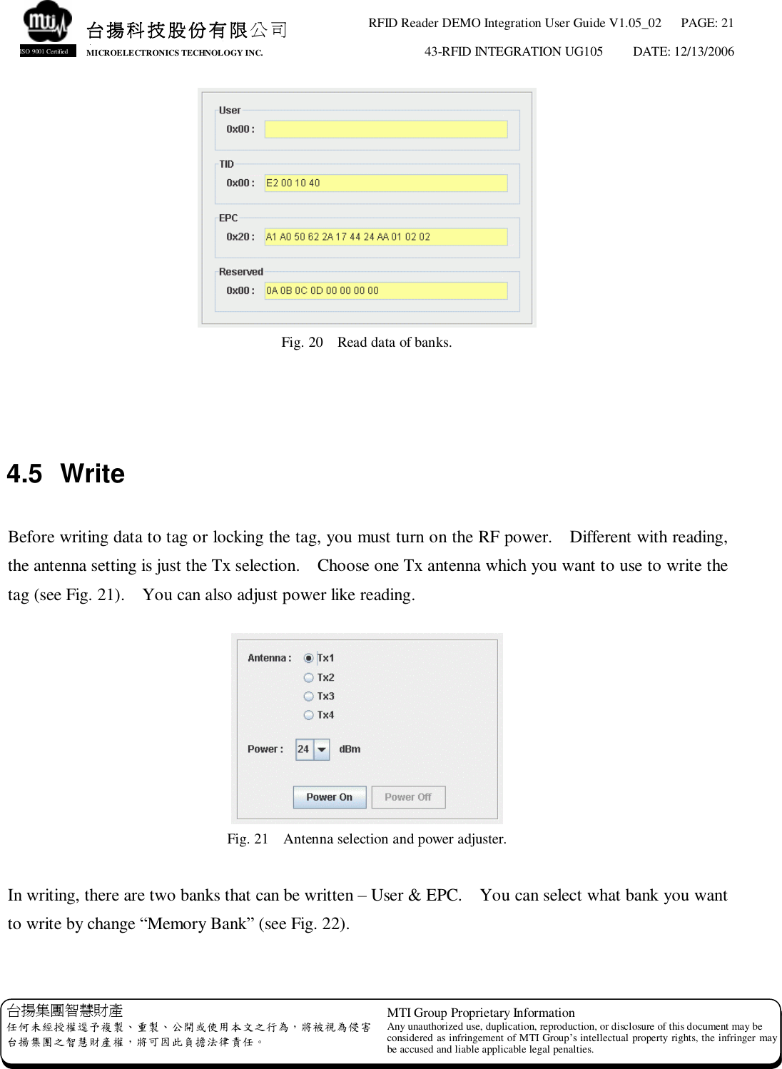 RFID Reader DEMO Integration User Guide V1.05_02  PAGE: 21 43-RFID INTEGRATION UG105  DATE: 12/13/2006   台揚集團智慧財產 任何未經授權逕予複製、重製、公開或使用本文之行為，將被視為侵害 台揚集團之智慧財產權，將可因此負擔法律責任。 MTI Group Proprietary Information Any unauthorized use, duplication, reproduction, or disclosure of this document may be considered as infringement of MTI Group’s intellectual property rights, the infringer may be accused and liable applicable legal penalties. 台揚科技股份有限公司 MICROELECTRONICS TECHNOLOGY INC. ISO 9001 Certified  Fig. 20  Read data of banks.    4.5 Write  Before writing data to tag or locking the tag, you must turn on the RF power.  Different with reading, the antenna setting is just the Tx selection.  Choose one Tx antenna which you want to use to write the tag (see Fig. 21).  You can also adjust power like reading.   Fig. 21  Antenna selection and power adjuster.  In writing, there are two banks that can be written – User &amp; EPC.  You can select what bank you want to write by change “Memory Bank” (see Fig. 22).  