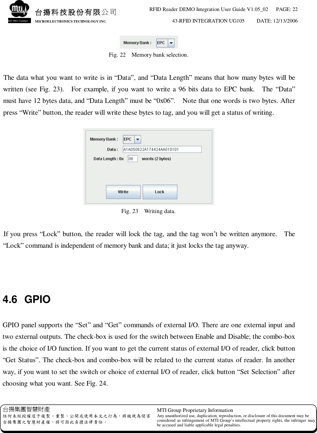 RFID Reader DEMO Integration User Guide V1.05_02  PAGE: 22 43-RFID INTEGRATION UG105  DATE: 12/13/2006   台揚集團智慧財產 任何未經授權逕予複製、重製、公開或使用本文之行為，將被視為侵害 台揚集團之智慧財產權，將可因此負擔法律責任。 MTI Group Proprietary Information Any unauthorized use, duplication, reproduction, or disclosure of this document may be considered as infringement of MTI Group’s intellectual property rights, the infringer may be accused and liable applicable legal penalties. 台揚科技股份有限公司 MICROELECTRONICS TECHNOLOGY INC. ISO 9001 Certified  Fig. 22  Memory bank selection.  The data what you want to write is in “Data”, and “Data Length” means that how many bytes will be written (see Fig. 23).  For example, if you want to write a 96 bits data to EPC bank.  The “Data” must have 12 bytes data, and “Data Length” must be “0x06”.  Note that one words is two bytes. After press “Write” button, the reader will write these bytes to tag, and you will get a status of writing.   Fig. 23  Writing data.  If you press “Lock” button, the reader will lock the tag, and the tag won’t be written anymore.  The “Lock” command is independent of memory bank and data; it just locks the tag anyway.    4.6 GPIO  GPIO panel supports the “Set” and “Get” commands of external I/O. There are one external input and two external outputs. The check-box is used for the switch between Enable and Disable; the combo-box is the choice of I/O function. If you want to get the current status of external I/O of reader, click button “Get Status”. The check-box and combo-box will be related to the current status of reader. In another way, if you want to set the switch or choice of external I/O of reader, click button “Set Selection” after choosing what you want. See Fig. 24. 