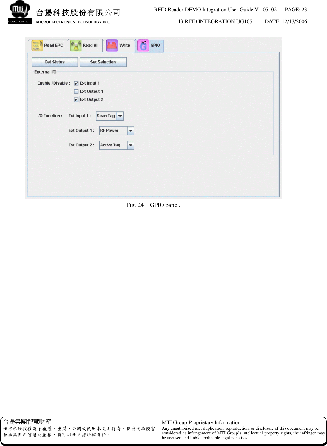 RFID Reader DEMO Integration User Guide V1.05_02  PAGE: 23 43-RFID INTEGRATION UG105  DATE: 12/13/2006   台揚集團智慧財產 任何未經授權逕予複製、重製、公開或使用本文之行為，將被視為侵害 台揚集團之智慧財產權，將可因此負擔法律責任。 MTI Group Proprietary Information Any unauthorized use, duplication, reproduction, or disclosure of this document may be considered as infringement of MTI Group’s intellectual property rights, the infringer may be accused and liable applicable legal penalties. 台揚科技股份有限公司 MICROELECTRONICS TECHNOLOGY INC. ISO 9001 Certified  Fig. 24  GPIO panel.   