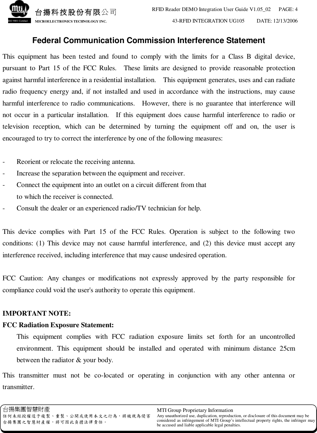 RFID Reader DEMO Integration User Guide V1.05_02  PAGE: 4 43-RFID INTEGRATION UG105  DATE: 12/13/2006   台揚集團智慧財產 任何未經授權逕予複製、重製、公開或使用本文之行為，將被視為侵害 台揚集團之智慧財產權，將可因此負擔法律責任。 MTI Group Proprietary Information Any unauthorized use, duplication, reproduction, or disclosure of this document may be considered as infringement of MTI Group’s intellectual property rights, the infringer may be accused and liable applicable legal penalties. 台揚科技股份有限公司 MICROELECTRONICS TECHNOLOGY INC. ISO 9001 Certified Federal Communication Commission Interference Statement This equipment has been tested and found to comply with the limits for a Class B digital device, pursuant to Part 15 of the FCC Rules.  These limits are designed to provide reasonable protection against harmful interference in a residential installation.  This equipment generates, uses and can radiate radio frequency energy and, if not installed and used in accordance with the instructions, may cause harmful interference to radio communications.  However, there is no guarantee that interference will not occur in a particular installation.  If this equipment does cause harmful interference to radio or television reception, which can be determined by turning the equipment off and on, the user is encouraged to try to correct the interference by one of the following measures:  -  Reorient or relocate the receiving antenna. -  Increase the separation between the equipment and receiver. -  Connect the equipment into an outlet on a circuit different from that to which the receiver is connected. -  Consult the dealer or an experienced radio/TV technician for help.  This device complies with Part 15 of the FCC Rules. Operation is subject to the following two conditions: (1) This device may not cause harmful interference, and (2) this device must accept any interference received, including interference that may cause undesired operation.  FCC Caution: Any changes or modifications not expressly approved by the party responsible for compliance could void the user&apos;s authority to operate this equipment.  IMPORTANT NOTE: FCC Radiation Exposure Statement: This equipment complies with FCC radiation exposure limits set forth for an uncontrolled environment. This equipment should be installed and operated with minimum distance 25cm between the radiator &amp; your body. This transmitter must not be co-located or operating in conjunction with any other antenna or transmitter. 