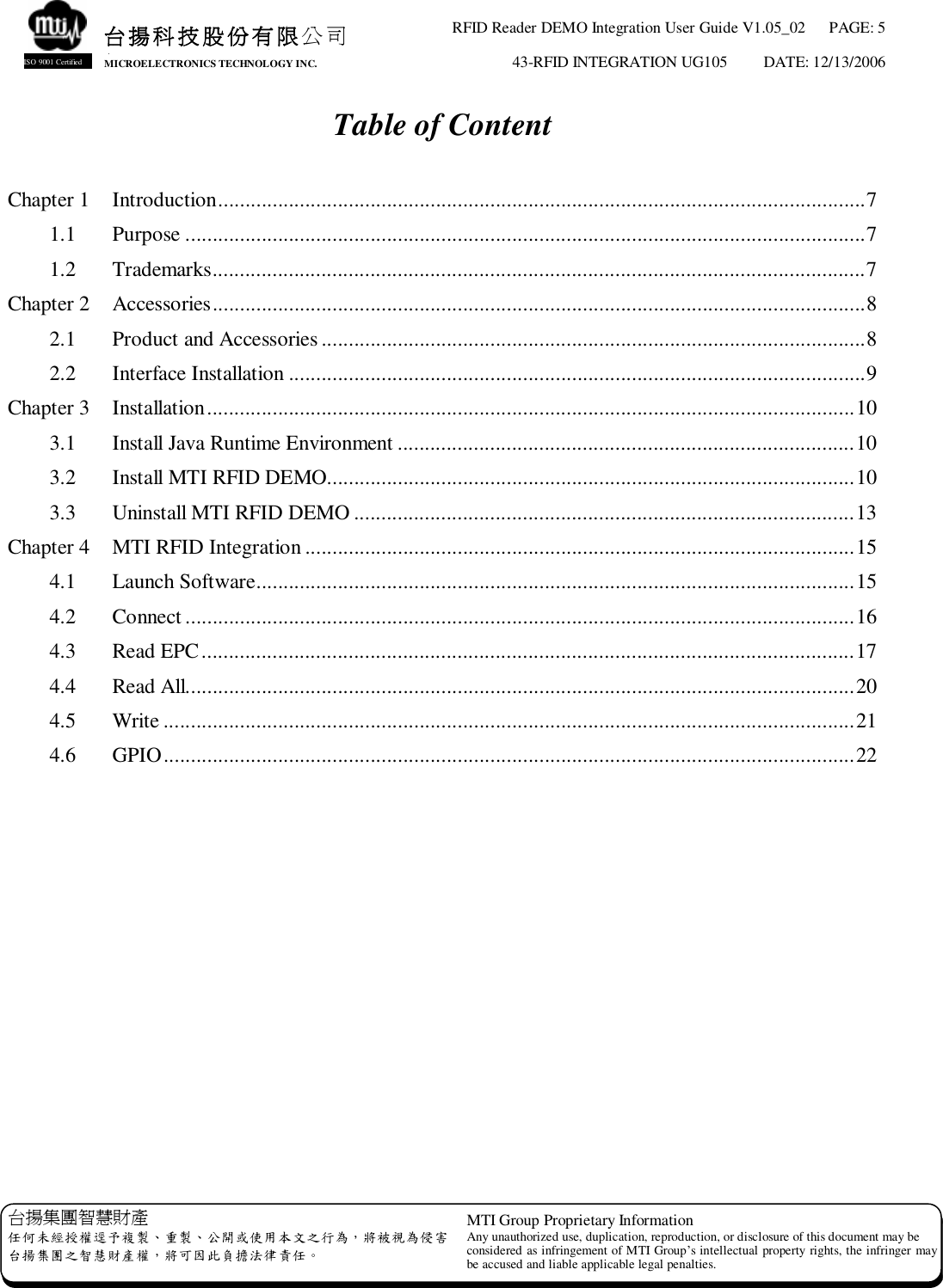 RFID Reader DEMO Integration User Guide V1.05_02  PAGE: 5 43-RFID INTEGRATION UG105  DATE: 12/13/2006   台揚集團智慧財產 任何未經授權逕予複製、重製、公開或使用本文之行為，將被視為侵害 台揚集團之智慧財產權，將可因此負擔法律責任。 MTI Group Proprietary Information Any unauthorized use, duplication, reproduction, or disclosure of this document may be considered as infringement of MTI Group’s intellectual property rights, the infringer may be accused and liable applicable legal penalties. 台揚科技股份有限公司 MICROELECTRONICS TECHNOLOGY INC. ISO 9001 Certified Table of Content  Chapter 1  Introduction.......................................................................................................................7 1.1  Purpose.............................................................................................................................7 1.2  Trademarks........................................................................................................................7 Chapter 2  Accessories........................................................................................................................8 2.1  Product and Accessories....................................................................................................8 2.2  Interface Installation..........................................................................................................9 Chapter 3  Installation.......................................................................................................................10 3.1  Install Java Runtime Environment....................................................................................10 3.2  Install MTI RFID DEMO.................................................................................................10 3.3  Uninstall MTI RFID DEMO............................................................................................13 Chapter 4  MTI RFID Integration.....................................................................................................15 4.1  Launch Software..............................................................................................................15 4.2  Connect...........................................................................................................................16 4.3  Read EPC........................................................................................................................17 4.4  Read All...........................................................................................................................20 4.5  Write...............................................................................................................................21 4.6  GPIO...............................................................................................................................22  