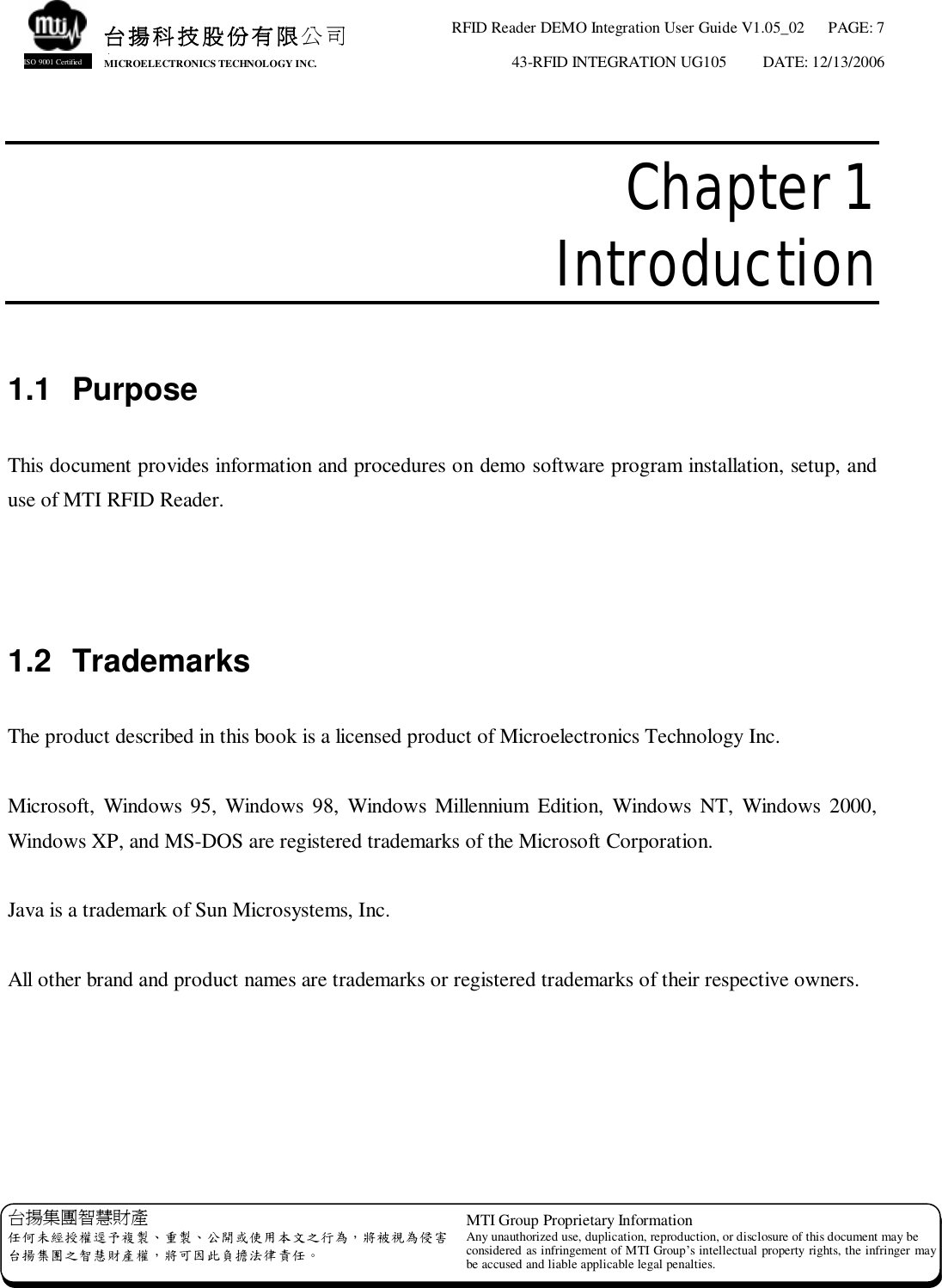 RFID Reader DEMO Integration User Guide V1.05_02  PAGE: 7 43-RFID INTEGRATION UG105  DATE: 12/13/2006   台揚集團智慧財產 任何未經授權逕予複製、重製、公開或使用本文之行為，將被視為侵害 台揚集團之智慧財產權，將可因此負擔法律責任。 MTI Group Proprietary Information Any unauthorized use, duplication, reproduction, or disclosure of this document may be considered as infringement of MTI Group’s intellectual property rights, the infringer may be accused and liable applicable legal penalties. 台揚科技股份有限公司 MICROELECTRONICS TECHNOLOGY INC. ISO 9001 Certified  Chapter 1  Introduction  1.1 Purpose  This document provides information and procedures on demo software program installation, setup, and use of MTI RFID Reader.    1.2 Trademarks  The product described in this book is a licensed product of Microelectronics Technology Inc.  Microsoft, Windows 95, Windows 98, Windows Millennium Edition, Windows NT, Windows 2000, Windows XP, and MS-DOS are registered trademarks of the Microsoft Corporation.  Java is a trademark of Sun Microsystems, Inc.  All other brand and product names are trademarks or registered trademarks of their respective owners. 