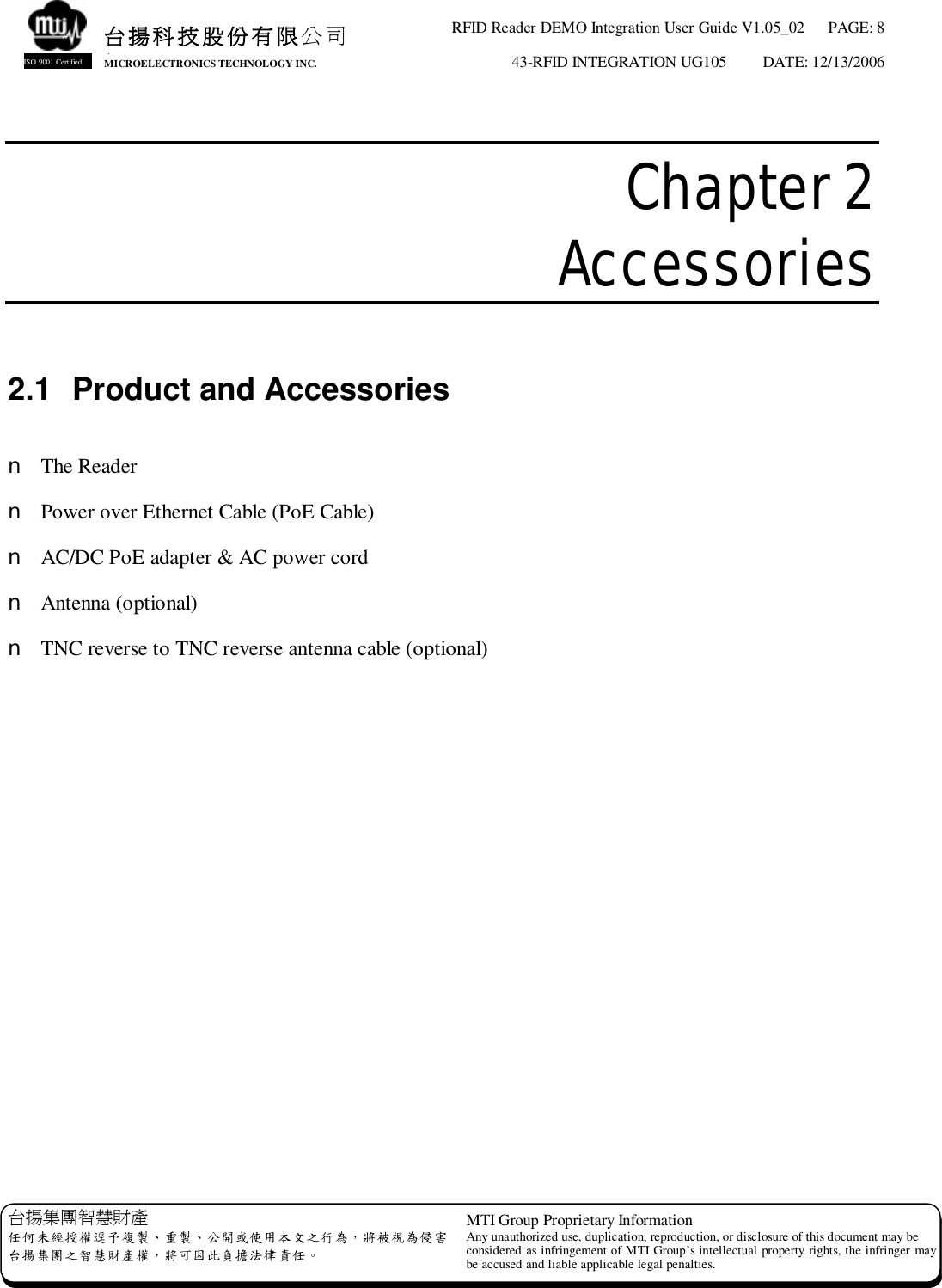 RFID Reader DEMO Integration User Guide V1.05_02  PAGE: 8 43-RFID INTEGRATION UG105  DATE: 12/13/2006   台揚集團智慧財產 任何未經授權逕予複製、重製、公開或使用本文之行為，將被視為侵害 台揚集團之智慧財產權，將可因此負擔法律責任。 MTI Group Proprietary Information Any unauthorized use, duplication, reproduction, or disclosure of this document may be considered as infringement of MTI Group’s intellectual property rights, the infringer may be accused and liable applicable legal penalties. 台揚科技股份有限公司 MICROELECTRONICS TECHNOLOGY INC. ISO 9001 Certified  Chapter 2  Accessories  2.1 Product and Accessories  n The Reader n Power over Ethernet Cable (PoE Cable) n AC/DC PoE adapter &amp; AC power cord n Antenna (optional) n TNC reverse to TNC reverse antenna cable (optional) 