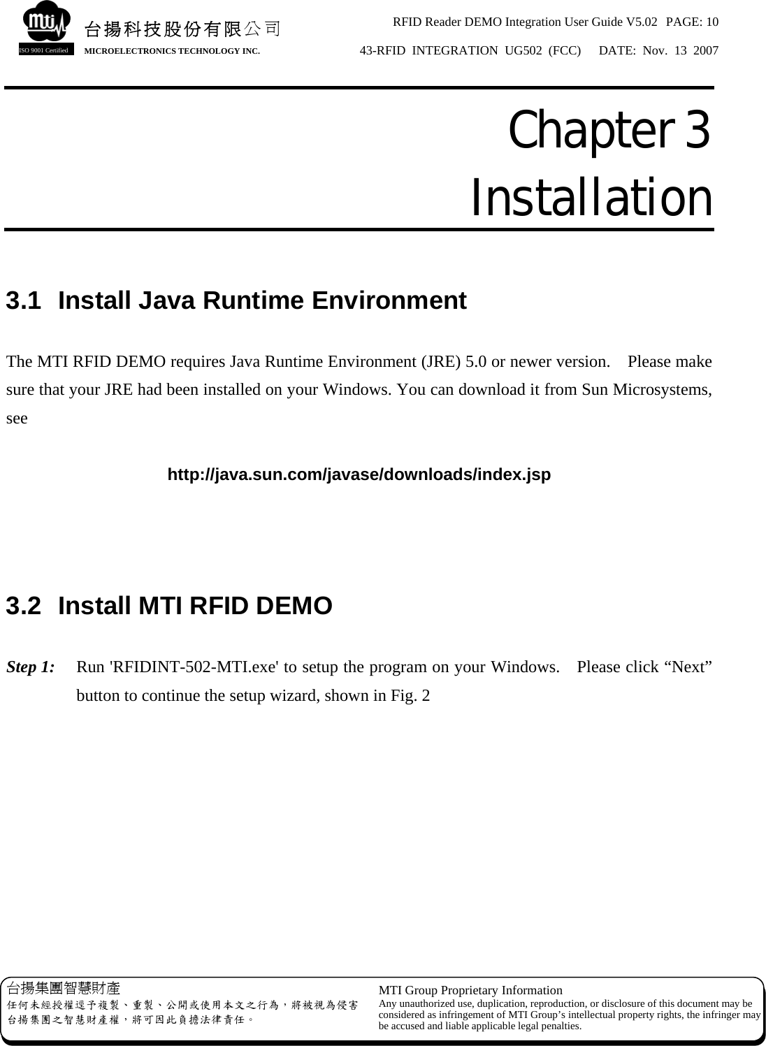 RFID Reader DEMO Integration User Guide V5.02  PAGE: 10 43-RFID INTEGRATION UG502 (FCC)   DATE: Nov. 13 2007   台揚集團智慧財產 任何未經授權逕予複製、重製、公開或使用本文之行為，將被視為侵害台揚集團之智慧財產權，將可因此負擔法律責任。 MTI Group Proprietary Information Any unauthorized use, duplication, reproduction, or disclosure of this document may beconsidered as infringement of MTI Group’s intellectual property rights, the infringer may be accused and liable applicable legal penalties. 台揚科技股份有限公司 MICROELECTRONICS TECHNOLOGY INC. ISO 9001 Certified Chapter 3  Installation  3.1  Install Java Runtime Environment  The MTI RFID DEMO requires Java Runtime Environment (JRE) 5.0 or newer version.    Please make sure that your JRE had been installed on your Windows. You can download it from Sun Microsystems, see  http://java.sun.com/javase/downloads/index.jsp    3.2  Install MTI RFID DEMO  Step 1:  Run &apos;RFIDINT-502-MTI.exe&apos; to setup the program on your Windows.    Please click “Next” button to continue the setup wizard, shown in Fig. 2 