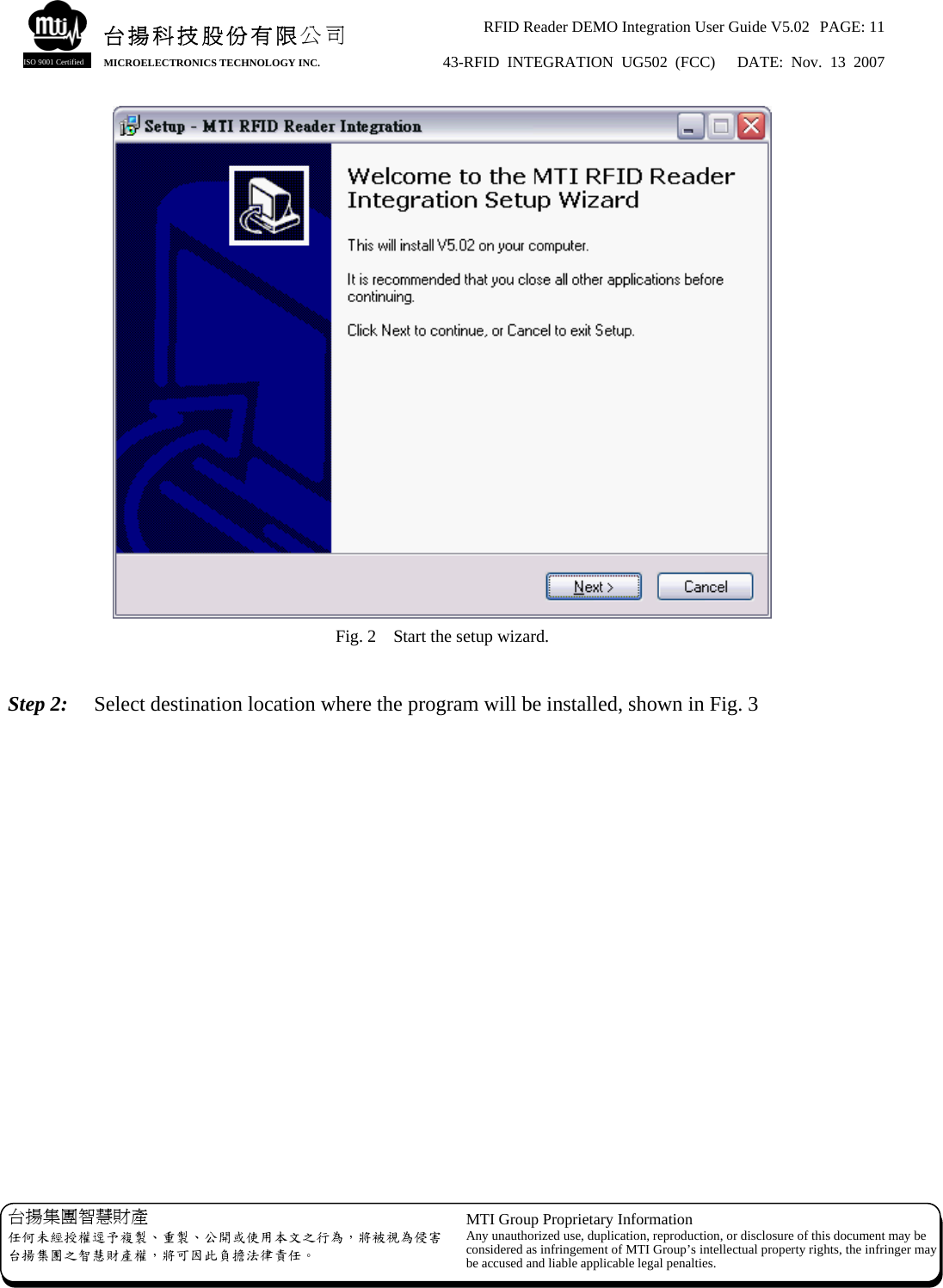 RFID Reader DEMO Integration User Guide V5.02  PAGE: 11 43-RFID INTEGRATION UG502 (FCC)   DATE: Nov. 13 2007   台揚集團智慧財產 任何未經授權逕予複製、重製、公開或使用本文之行為，將被視為侵害台揚集團之智慧財產權，將可因此負擔法律責任。 MTI Group Proprietary Information Any unauthorized use, duplication, reproduction, or disclosure of this document may beconsidered as infringement of MTI Group’s intellectual property rights, the infringer may be accused and liable applicable legal penalties. 台揚科技股份有限公司 MICROELECTRONICS TECHNOLOGY INC. ISO 9001 Certified  Fig. 2    Start the setup wizard.  Step 2:   Select destination location where the program will be installed, shown in Fig. 3  