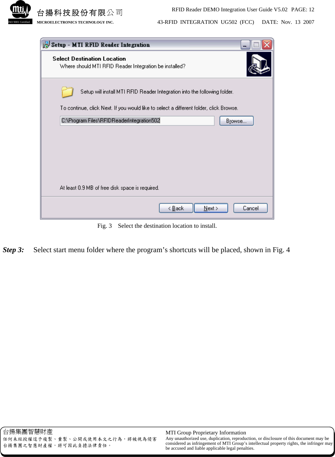 RFID Reader DEMO Integration User Guide V5.02  PAGE: 12 43-RFID INTEGRATION UG502 (FCC)   DATE: Nov. 13 2007   台揚集團智慧財產 任何未經授權逕予複製、重製、公開或使用本文之行為，將被視為侵害台揚集團之智慧財產權，將可因此負擔法律責任。 MTI Group Proprietary Information Any unauthorized use, duplication, reproduction, or disclosure of this document may beconsidered as infringement of MTI Group’s intellectual property rights, the infringer may be accused and liable applicable legal penalties. 台揚科技股份有限公司 MICROELECTRONICS TECHNOLOGY INC. ISO 9001 Certified  Fig. 3    Select the destination location to install.  Step 3:    Select start menu folder where the program’s shortcuts will be placed, shown in Fig. 4 