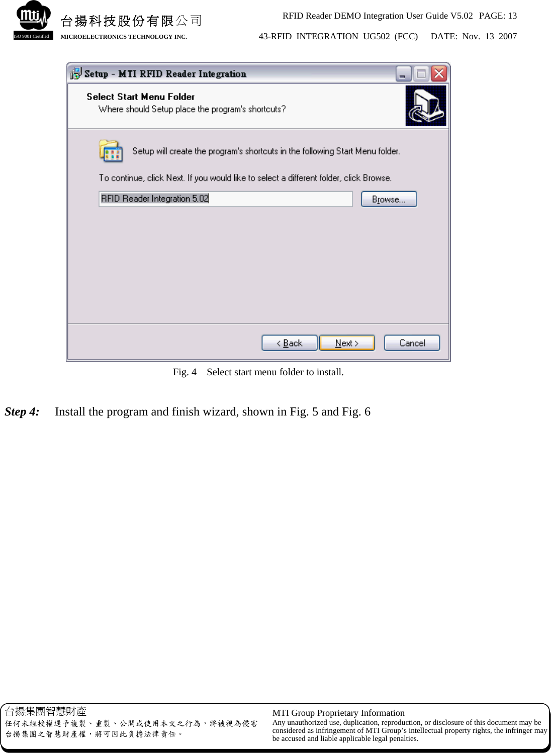 RFID Reader DEMO Integration User Guide V5.02  PAGE: 13 43-RFID INTEGRATION UG502 (FCC)   DATE: Nov. 13 2007   台揚集團智慧財產 任何未經授權逕予複製、重製、公開或使用本文之行為，將被視為侵害台揚集團之智慧財產權，將可因此負擔法律責任。 MTI Group Proprietary Information Any unauthorized use, duplication, reproduction, or disclosure of this document may beconsidered as infringement of MTI Group’s intellectual property rights, the infringer may be accused and liable applicable legal penalties. 台揚科技股份有限公司 MICROELECTRONICS TECHNOLOGY INC. ISO 9001 Certified  Fig. 4    Select start menu folder to install.  Step 4:    Install the program and finish wizard, shown in Fig. 5 and Fig. 6 