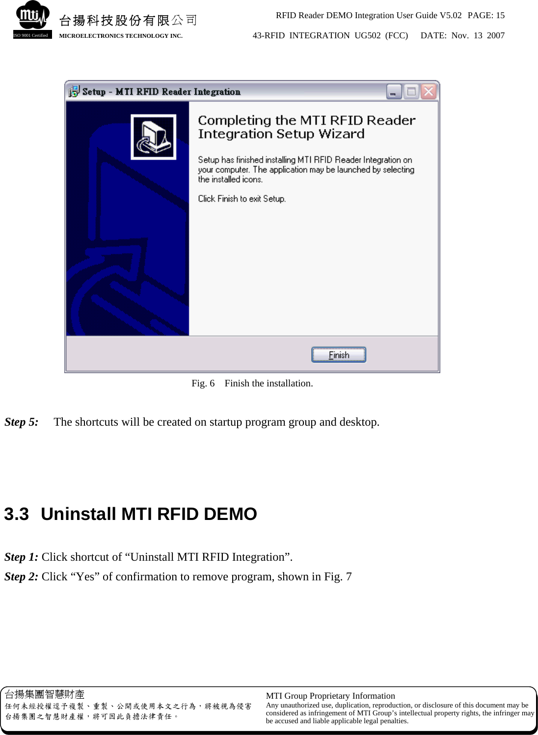 RFID Reader DEMO Integration User Guide V5.02  PAGE: 15 43-RFID INTEGRATION UG502 (FCC)   DATE: Nov. 13 2007   台揚集團智慧財產 任何未經授權逕予複製、重製、公開或使用本文之行為，將被視為侵害台揚集團之智慧財產權，將可因此負擔法律責任。 MTI Group Proprietary Information Any unauthorized use, duplication, reproduction, or disclosure of this document may beconsidered as infringement of MTI Group’s intellectual property rights, the infringer may be accused and liable applicable legal penalties. 台揚科技股份有限公司 MICROELECTRONICS TECHNOLOGY INC. ISO 9001 Certified   Fig. 6    Finish the installation.  Step 5:    The shortcuts will be created on startup program group and desktop.    3.3  Uninstall MTI RFID DEMO  Step 1: Click shortcut of “Uninstall MTI RFID Integration”. Step 2: Click “Yes” of confirmation to remove program, shown in Fig. 7   