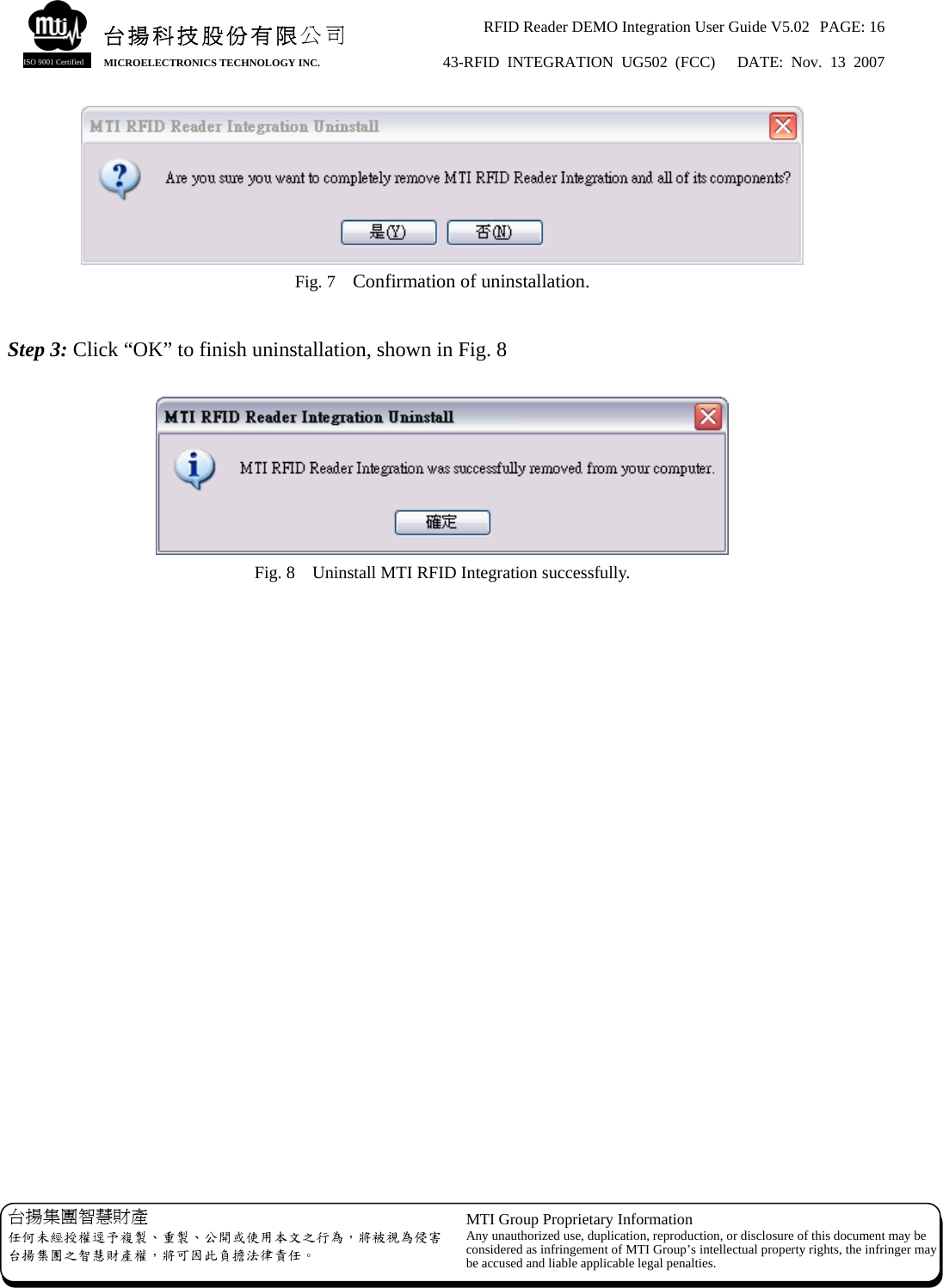 RFID Reader DEMO Integration User Guide V5.02  PAGE: 16 43-RFID INTEGRATION UG502 (FCC)   DATE: Nov. 13 2007   台揚集團智慧財產 任何未經授權逕予複製、重製、公開或使用本文之行為，將被視為侵害台揚集團之智慧財產權，將可因此負擔法律責任。 MTI Group Proprietary Information Any unauthorized use, duplication, reproduction, or disclosure of this document may beconsidered as infringement of MTI Group’s intellectual property rights, the infringer may be accused and liable applicable legal penalties. 台揚科技股份有限公司 MICROELECTRONICS TECHNOLOGY INC. ISO 9001 Certified  Fig. 7    Confirmation of uninstallation.  Step 3: Click “OK” to finish uninstallation, shown in Fig. 8   Fig. 8    Uninstall MTI RFID Integration successfully.  