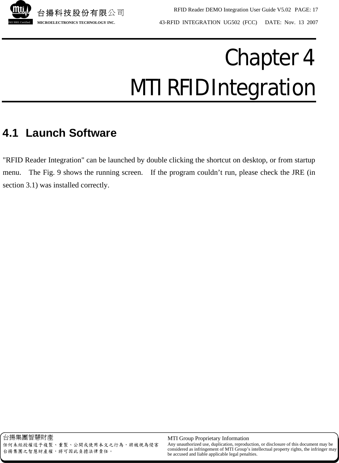 RFID Reader DEMO Integration User Guide V5.02  PAGE: 17 43-RFID INTEGRATION UG502 (FCC)   DATE: Nov. 13 2007   台揚集團智慧財產 任何未經授權逕予複製、重製、公開或使用本文之行為，將被視為侵害台揚集團之智慧財產權，將可因此負擔法律責任。 MTI Group Proprietary Information Any unauthorized use, duplication, reproduction, or disclosure of this document may beconsidered as infringement of MTI Group’s intellectual property rights, the infringer may be accused and liable applicable legal penalties. 台揚科技股份有限公司 MICROELECTRONICS TECHNOLOGY INC. ISO 9001 Certified Chapter 4  MTI RFID Integration  4.1 Launch Software  &quot;RFID Reader Integration&quot; can be launched by double clicking the shortcut on desktop, or from startup menu.    The Fig. 9 shows the running screen.    If the program couldn’t run, please check the JRE (in section 3.1) was installed correctly. 