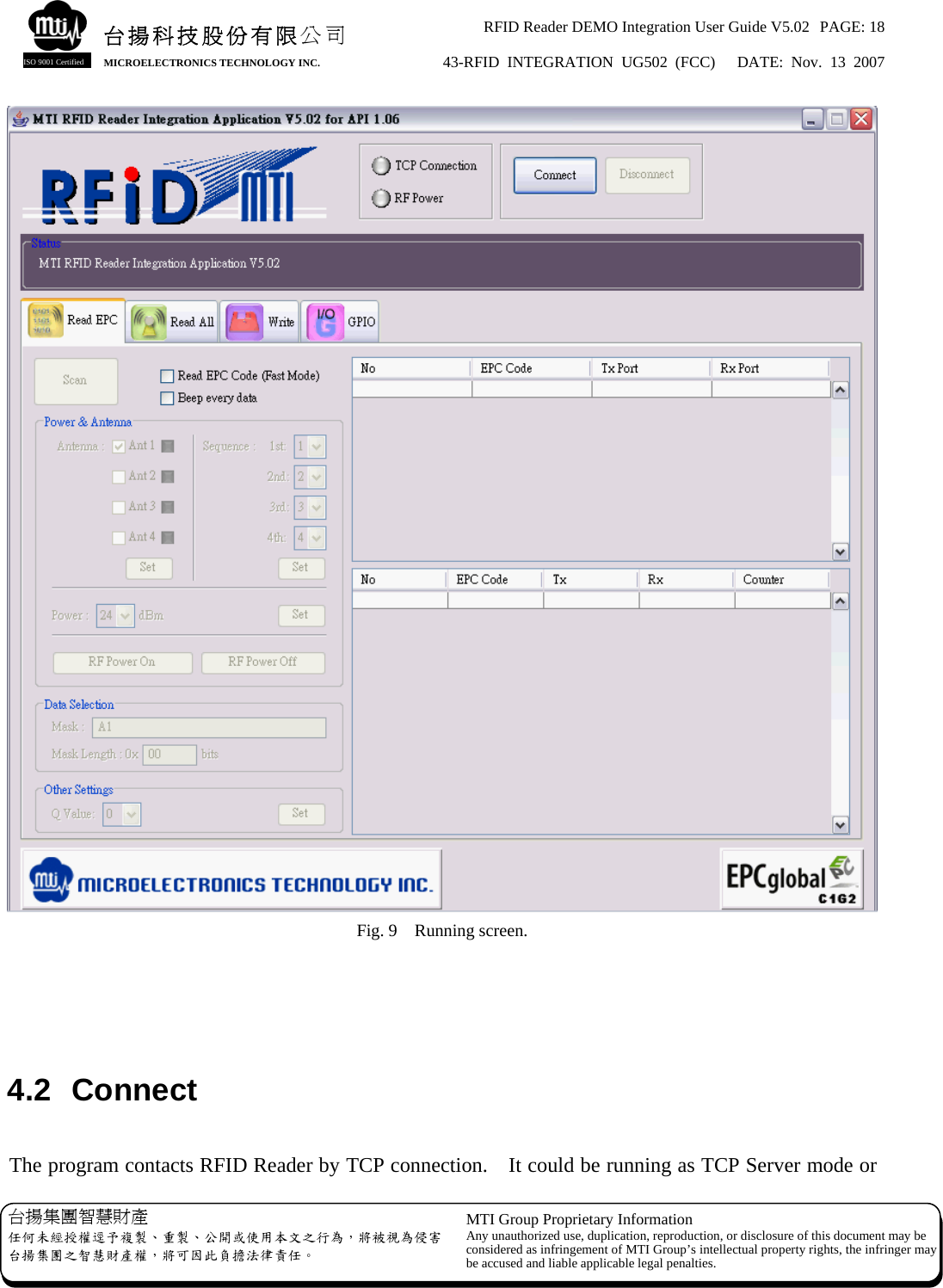 RFID Reader DEMO Integration User Guide V5.02  PAGE: 18 43-RFID INTEGRATION UG502 (FCC)   DATE: Nov. 13 2007   台揚集團智慧財產 任何未經授權逕予複製、重製、公開或使用本文之行為，將被視為侵害台揚集團之智慧財產權，將可因此負擔法律責任。 MTI Group Proprietary Information Any unauthorized use, duplication, reproduction, or disclosure of this document may beconsidered as infringement of MTI Group’s intellectual property rights, the infringer may be accused and liable applicable legal penalties. 台揚科技股份有限公司 MICROELECTRONICS TECHNOLOGY INC. ISO 9001 Certified  Fig. 9    Running screen.    4.2 Connect  The program contacts RFID Reader by TCP connection.    It could be running as TCP Server mode or 