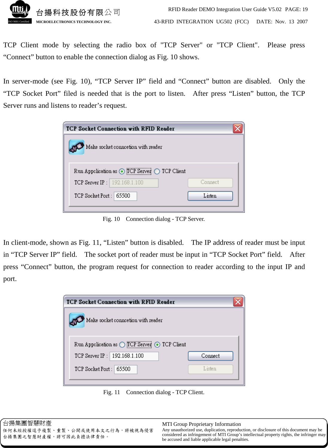 RFID Reader DEMO Integration User Guide V5.02  PAGE: 19 43-RFID INTEGRATION UG502 (FCC)   DATE: Nov. 13 2007   台揚集團智慧財產 任何未經授權逕予複製、重製、公開或使用本文之行為，將被視為侵害台揚集團之智慧財產權，將可因此負擔法律責任。 MTI Group Proprietary Information Any unauthorized use, duplication, reproduction, or disclosure of this document may beconsidered as infringement of MTI Group’s intellectual property rights, the infringer may be accused and liable applicable legal penalties. 台揚科技股份有限公司 MICROELECTRONICS TECHNOLOGY INC. ISO 9001 Certified TCP Client mode by selecting the radio box of &quot;TCP Server&quot; or &quot;TCP Client&quot;.  Please press “Connect” button to enable the connection dialog as Fig. 10 shows.  In server-mode (see Fig. 10), “TCP Server IP” field and “Connect” button are disabled.  Only the “TCP Socket Port” filed is needed that is the port to listen.  After press “Listen” button, the TCP Server runs and listens to reader’s request.   Fig. 10    Connection dialog - TCP Server.  In client-mode, shown as Fig. 11, “Listen” button is disabled.    The IP address of reader must be input in “TCP Server IP” field.    The socket port of reader must be input in “TCP Socket Port” field.    After press “Connect” button, the program request for connection to reader according to the input IP and port.   Fig. 11    Connection dialog - TCP Client.  