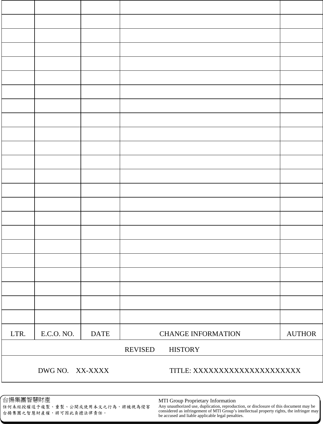   台揚集團智慧財產 任何未經授權逕予複製、重製、公開或使用本文之行為，將被視為侵害台揚集團之智慧財產權，將可因此負擔法律責任。 MTI Group Proprietary Information Any unauthorized use, duplication, reproduction, or disclosure of this document may beconsidered as infringement of MTI Group’s intellectual property rights, the infringer may be accused and liable applicable legal penalties.                                                                                                                                                                   LTR. E.C.O. NO.  DATE  CHANGE INFORMATION  AUTHOR REVISED    HISTORY           DWG NO.  XX-XXXX                 TITLE: XXXXXXXXXXXXXXXXXXXXX 