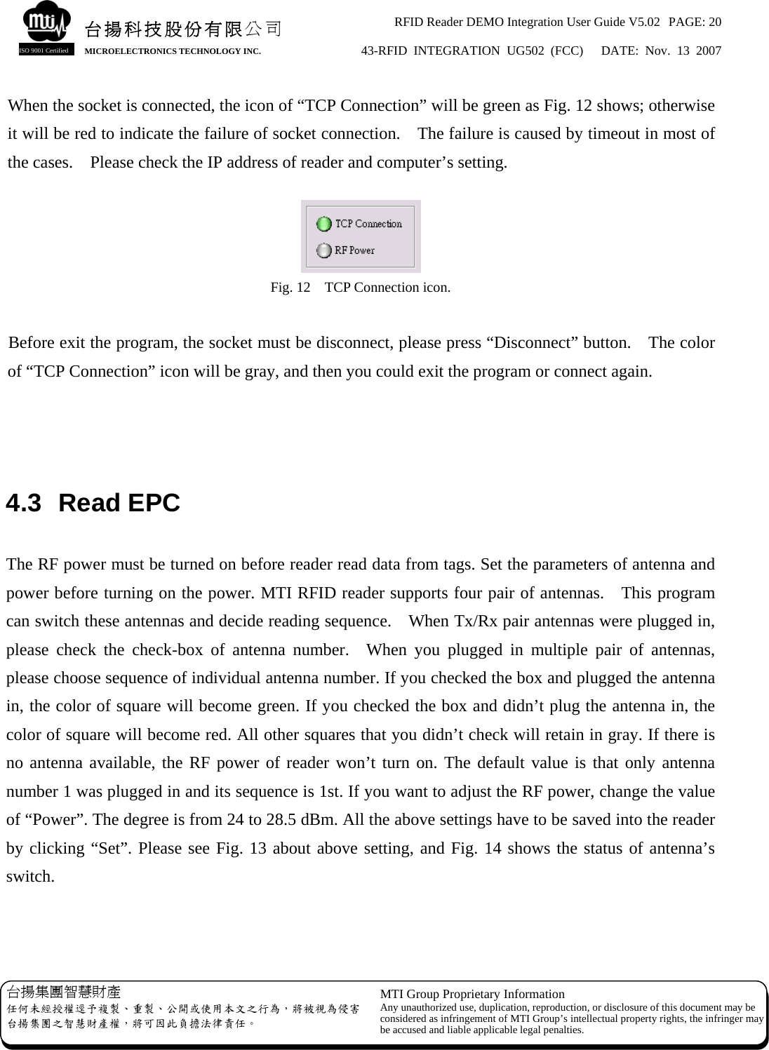 RFID Reader DEMO Integration User Guide V5.02  PAGE: 20 43-RFID INTEGRATION UG502 (FCC)   DATE: Nov. 13 2007   台揚集團智慧財產 任何未經授權逕予複製、重製、公開或使用本文之行為，將被視為侵害台揚集團之智慧財產權，將可因此負擔法律責任。 MTI Group Proprietary Information Any unauthorized use, duplication, reproduction, or disclosure of this document may beconsidered as infringement of MTI Group’s intellectual property rights, the infringer may be accused and liable applicable legal penalties. 台揚科技股份有限公司 MICROELECTRONICS TECHNOLOGY INC. ISO 9001 Certified When the socket is connected, the icon of “TCP Connection” will be green as Fig. 12 shows; otherwise it will be red to indicate the failure of socket connection.    The failure is caused by timeout in most of the cases.    Please check the IP address of reader and computer’s setting.   Fig. 12    TCP Connection icon.  Before exit the program, the socket must be disconnect, please press “Disconnect” button.    The color of “TCP Connection” icon will be gray, and then you could exit the program or connect again.    4.3 Read EPC  The RF power must be turned on before reader read data from tags. Set the parameters of antenna and power before turning on the power. MTI RFID reader supports four pair of antennas.  This program can switch these antennas and decide reading sequence.    When Tx/Rx pair antennas were plugged in, please check the check-box of antenna number.  When you plugged in multiple pair of antennas, please choose sequence of individual antenna number. If you checked the box and plugged the antenna in, the color of square will become green. If you checked the box and didn’t plug the antenna in, the color of square will become red. All other squares that you didn’t check will retain in gray. If there is no antenna available, the RF power of reader won’t turn on. The default value is that only antenna number 1 was plugged in and its sequence is 1st. If you want to adjust the RF power, change the value of “Power”. The degree is from 24 to 28.5 dBm. All the above settings have to be saved into the reader by clicking “Set”. Please see Fig. 13 about above setting, and Fig. 14 shows the status of antenna’s switch.  