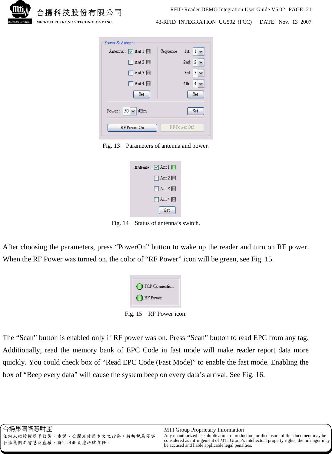 RFID Reader DEMO Integration User Guide V5.02  PAGE: 21 43-RFID INTEGRATION UG502 (FCC)   DATE: Nov. 13 2007   台揚集團智慧財產 任何未經授權逕予複製、重製、公開或使用本文之行為，將被視為侵害台揚集團之智慧財產權，將可因此負擔法律責任。 MTI Group Proprietary Information Any unauthorized use, duplication, reproduction, or disclosure of this document may beconsidered as infringement of MTI Group’s intellectual property rights, the infringer may be accused and liable applicable legal penalties. 台揚科技股份有限公司 MICROELECTRONICS TECHNOLOGY INC. ISO 9001 Certified  Fig. 13    Parameters of antenna and power.   Fig. 14    Status of antenna’s switch.  After choosing the parameters, press “PowerOn” button to wake up the reader and turn on RF power.   When the RF Power was turned on, the color of “RF Power” icon will be green, see Fig. 15.   Fig. 15    RF Power icon.  The “Scan” button is enabled only if RF power was on. Press “Scan” button to read EPC from any tag. Additionally, read the memory bank of EPC Code in fast mode will make reader report data more quickly. You could check box of “Read EPC Code (Fast Mode)” to enable the fast mode. Enabling the box of “Beep every data” will cause the system beep on every data’s arrival. See Fig. 16.   