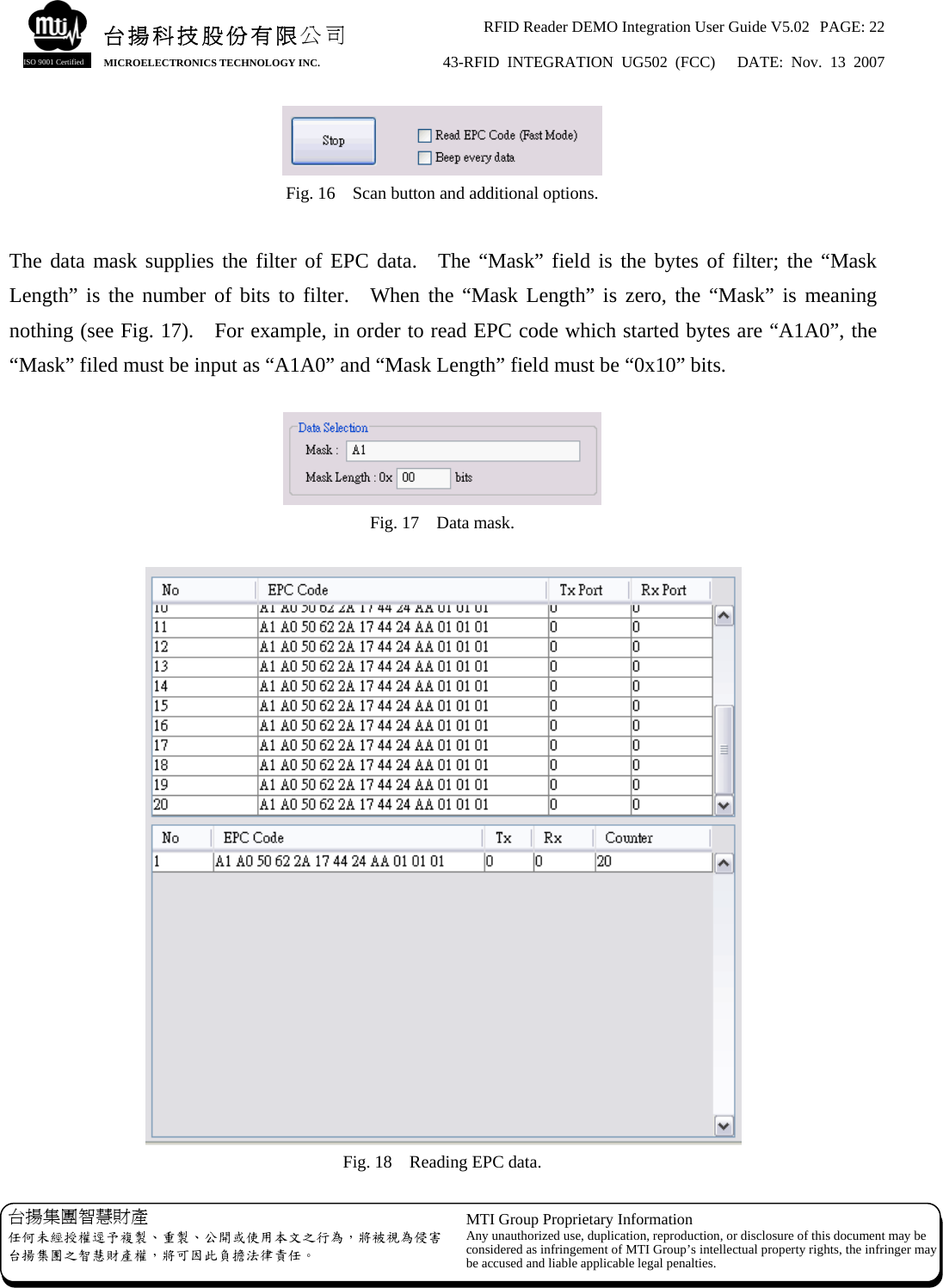 RFID Reader DEMO Integration User Guide V5.02  PAGE: 22 43-RFID INTEGRATION UG502 (FCC)   DATE: Nov. 13 2007   台揚集團智慧財產 任何未經授權逕予複製、重製、公開或使用本文之行為，將被視為侵害台揚集團之智慧財產權，將可因此負擔法律責任。 MTI Group Proprietary Information Any unauthorized use, duplication, reproduction, or disclosure of this document may beconsidered as infringement of MTI Group’s intellectual property rights, the infringer may be accused and liable applicable legal penalties. 台揚科技股份有限公司 MICROELECTRONICS TECHNOLOGY INC. ISO 9001 Certified  Fig. 16    Scan button and additional options.  The data mask supplies the filter of EPC data.  The “Mask” field is the bytes of filter; the “Mask Length” is the number of bits to filter.  When the “Mask Length” is zero, the “Mask” is meaning nothing (see Fig. 17).    For example, in order to read EPC code which started bytes are “A1A0”, the “Mask” filed must be input as “A1A0” and “Mask Length” field must be “0x10” bits.   Fig. 17    Data mask.   Fig. 18    Reading EPC data. 