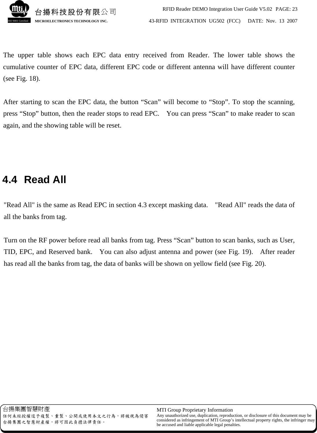 RFID Reader DEMO Integration User Guide V5.02  PAGE: 23 43-RFID INTEGRATION UG502 (FCC)   DATE: Nov. 13 2007   台揚集團智慧財產 任何未經授權逕予複製、重製、公開或使用本文之行為，將被視為侵害台揚集團之智慧財產權，將可因此負擔法律責任。 MTI Group Proprietary Information Any unauthorized use, duplication, reproduction, or disclosure of this document may beconsidered as infringement of MTI Group’s intellectual property rights, the infringer may be accused and liable applicable legal penalties. 台揚科技股份有限公司 MICROELECTRONICS TECHNOLOGY INC. ISO 9001 Certified  The upper table shows each EPC data entry received from Reader. The lower table shows the cumulative counter of EPC data, different EPC code or different antenna will have different counter (see Fig. 18).  After starting to scan the EPC data, the button “Scan” will become to “Stop”. To stop the scanning, press “Stop” button, then the reader stops to read EPC.    You can press “Scan” to make reader to scan again, and the showing table will be reset.    4.4 Read All  &quot;Read All&quot; is the same as Read EPC in section 4.3 except masking data.    &quot;Read All&quot; reads the data of all the banks from tag.  Turn on the RF power before read all banks from tag. Press “Scan” button to scan banks, such as User, TID, EPC, and Reserved bank.    You can also adjust antenna and power (see Fig. 19).    After reader has read all the banks from tag, the data of banks will be shown on yellow field (see Fig. 20).  