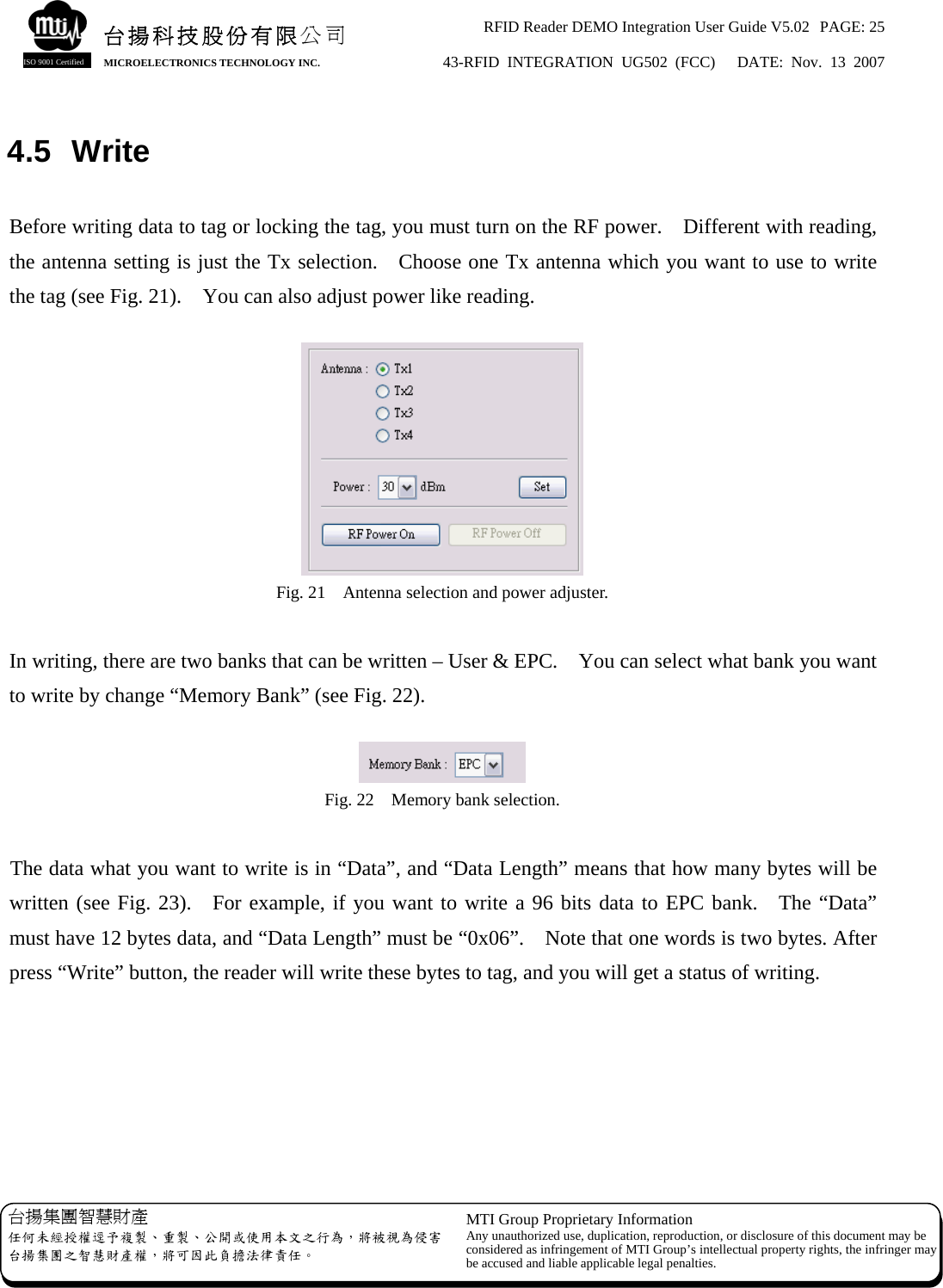 RFID Reader DEMO Integration User Guide V5.02  PAGE: 25 43-RFID INTEGRATION UG502 (FCC)   DATE: Nov. 13 2007   台揚集團智慧財產 任何未經授權逕予複製、重製、公開或使用本文之行為，將被視為侵害台揚集團之智慧財產權，將可因此負擔法律責任。 MTI Group Proprietary Information Any unauthorized use, duplication, reproduction, or disclosure of this document may beconsidered as infringement of MTI Group’s intellectual property rights, the infringer may be accused and liable applicable legal penalties. 台揚科技股份有限公司 MICROELECTRONICS TECHNOLOGY INC. ISO 9001 Certified 4.5 Write  Before writing data to tag or locking the tag, you must turn on the RF power.    Different with reading, the antenna setting is just the Tx selection.    Choose one Tx antenna which you want to use to write the tag (see Fig. 21).    You can also adjust power like reading.   Fig. 21    Antenna selection and power adjuster.  In writing, there are two banks that can be written – User &amp; EPC.    You can select what bank you want to write by change “Memory Bank” (see Fig. 22).   Fig. 22    Memory bank selection.  The data what you want to write is in “Data”, and “Data Length” means that how many bytes will be written (see Fig. 23).  For example, if you want to write a 96 bits data to EPC bank.  The “Data” must have 12 bytes data, and “Data Length” must be “0x06”.    Note that one words is two bytes. After press “Write” button, the reader will write these bytes to tag, and you will get a status of writing.  