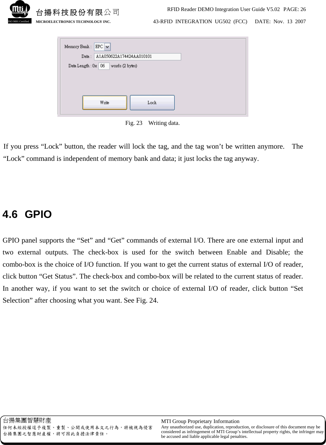 RFID Reader DEMO Integration User Guide V5.02  PAGE: 26 43-RFID INTEGRATION UG502 (FCC)   DATE: Nov. 13 2007   台揚集團智慧財產 任何未經授權逕予複製、重製、公開或使用本文之行為，將被視為侵害台揚集團之智慧財產權，將可因此負擔法律責任。 MTI Group Proprietary Information Any unauthorized use, duplication, reproduction, or disclosure of this document may beconsidered as infringement of MTI Group’s intellectual property rights, the infringer may be accused and liable applicable legal penalties. 台揚科技股份有限公司 MICROELECTRONICS TECHNOLOGY INC. ISO 9001 Certified  Fig. 23    Writing data.  If you press “Lock” button, the reader will lock the tag, and the tag won’t be written anymore.    The “Lock” command is independent of memory bank and data; it just locks the tag anyway.    4.6 GPIO  GPIO panel supports the “Set” and “Get” commands of external I/O. There are one external input and two external outputs. The check-box is used for the switch between Enable and Disable; the combo-box is the choice of I/O function. If you want to get the current status of external I/O of reader, click button “Get Status”. The check-box and combo-box will be related to the current status of reader. In another way, if you want to set the switch or choice of external I/O of reader, click button “Set Selection” after choosing what you want. See Fig. 24. 