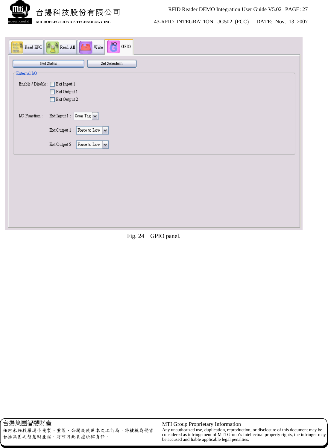 RFID Reader DEMO Integration User Guide V5.02  PAGE: 27 43-RFID INTEGRATION UG502 (FCC)   DATE: Nov. 13 2007   台揚集團智慧財產 任何未經授權逕予複製、重製、公開或使用本文之行為，將被視為侵害台揚集團之智慧財產權，將可因此負擔法律責任。 MTI Group Proprietary Information Any unauthorized use, duplication, reproduction, or disclosure of this document may beconsidered as infringement of MTI Group’s intellectual property rights, the infringer may be accused and liable applicable legal penalties. 台揚科技股份有限公司 MICROELECTRONICS TECHNOLOGY INC. ISO 9001 Certified  Fig. 24    GPIO panel.   