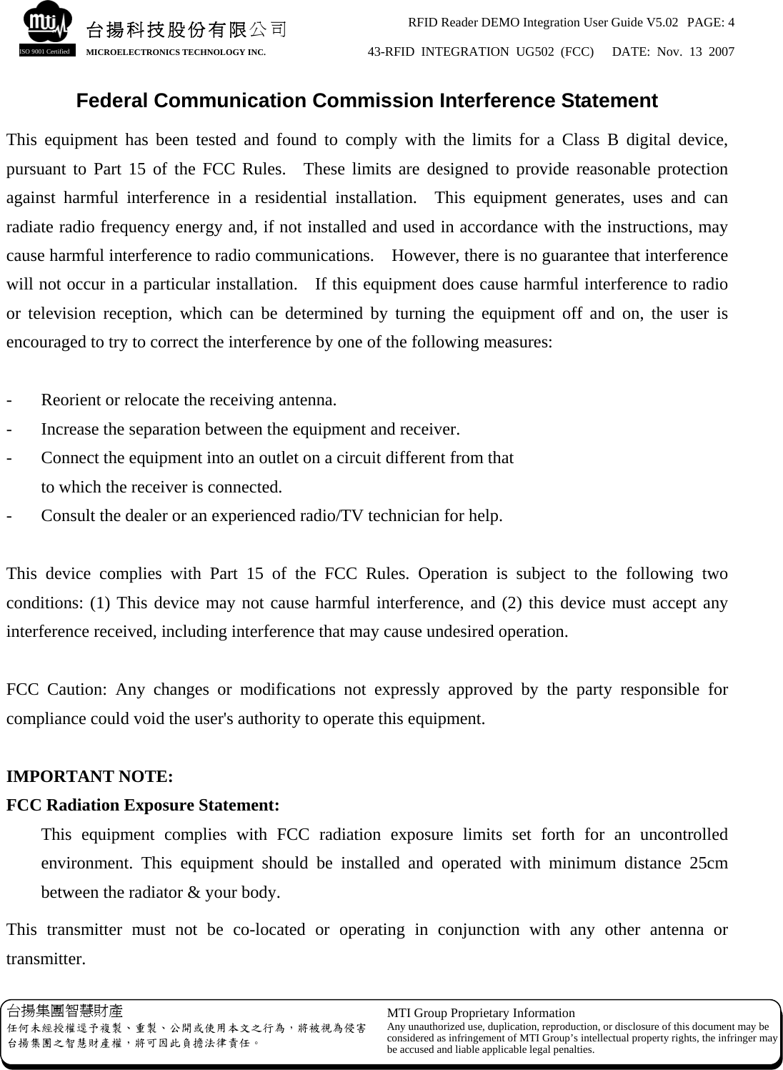 RFID Reader DEMO Integration User Guide V5.02  PAGE: 4 43-RFID INTEGRATION UG502 (FCC)   DATE: Nov. 13 2007   台揚集團智慧財產 任何未經授權逕予複製、重製、公開或使用本文之行為，將被視為侵害台揚集團之智慧財產權，將可因此負擔法律責任。 MTI Group Proprietary Information Any unauthorized use, duplication, reproduction, or disclosure of this document may beconsidered as infringement of MTI Group’s intellectual property rights, the infringer may be accused and liable applicable legal penalties. 台揚科技股份有限公司 MICROELECTRONICS TECHNOLOGY INC. ISO 9001 Certified Federal Communication Commission Interference Statement This equipment has been tested and found to comply with the limits for a Class B digital device, pursuant to Part 15 of the FCC Rules.  These limits are designed to provide reasonable protection against harmful interference in a residential installation.  This equipment generates, uses and can radiate radio frequency energy and, if not installed and used in accordance with the instructions, may cause harmful interference to radio communications.    However, there is no guarantee that interference will not occur in a particular installation.    If this equipment does cause harmful interference to radio or television reception, which can be determined by turning the equipment off and on, the user is encouraged to try to correct the interference by one of the following measures:  -  Reorient or relocate the receiving antenna. -  Increase the separation between the equipment and receiver. -  Connect the equipment into an outlet on a circuit different from that to which the receiver is connected. -  Consult the dealer or an experienced radio/TV technician for help.  This device complies with Part 15 of the FCC Rules. Operation is subject to the following two conditions: (1) This device may not cause harmful interference, and (2) this device must accept any interference received, including interference that may cause undesired operation.  FCC Caution: Any changes or modifications not expressly approved by the party responsible for compliance could void the user&apos;s authority to operate this equipment.  IMPORTANT NOTE: FCC Radiation Exposure Statement: This equipment complies with FCC radiation exposure limits set forth for an uncontrolled environment. This equipment should be installed and operated with minimum distance 25cm between the radiator &amp; your body. This transmitter must not be co-located or operating in conjunction with any other antenna or transmitter. 