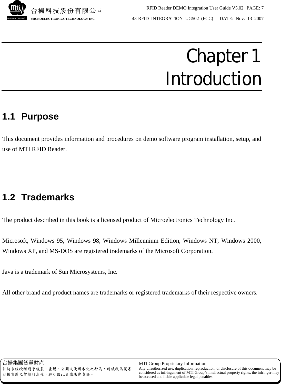 RFID Reader DEMO Integration User Guide V5.02  PAGE: 7 43-RFID INTEGRATION UG502 (FCC)   DATE: Nov. 13 2007   台揚集團智慧財產 任何未經授權逕予複製、重製、公開或使用本文之行為，將被視為侵害台揚集團之智慧財產權，將可因此負擔法律責任。 MTI Group Proprietary Information Any unauthorized use, duplication, reproduction, or disclosure of this document may beconsidered as infringement of MTI Group’s intellectual property rights, the infringer may be accused and liable applicable legal penalties. 台揚科技股份有限公司 MICROELECTRONICS TECHNOLOGY INC. ISO 9001 Certified  Chapter 1  Introduction  1.1 Purpose  This document provides information and procedures on demo software program installation, setup, and use of MTI RFID Reader.    1.2 Trademarks  The product described in this book is a licensed product of Microelectronics Technology Inc.  Microsoft, Windows 95, Windows 98, Windows Millennium Edition, Windows NT, Windows 2000, Windows XP, and MS-DOS are registered trademarks of the Microsoft Corporation.  Java is a trademark of Sun Microsystems, Inc.  All other brand and product names are trademarks or registered trademarks of their respective owners. 