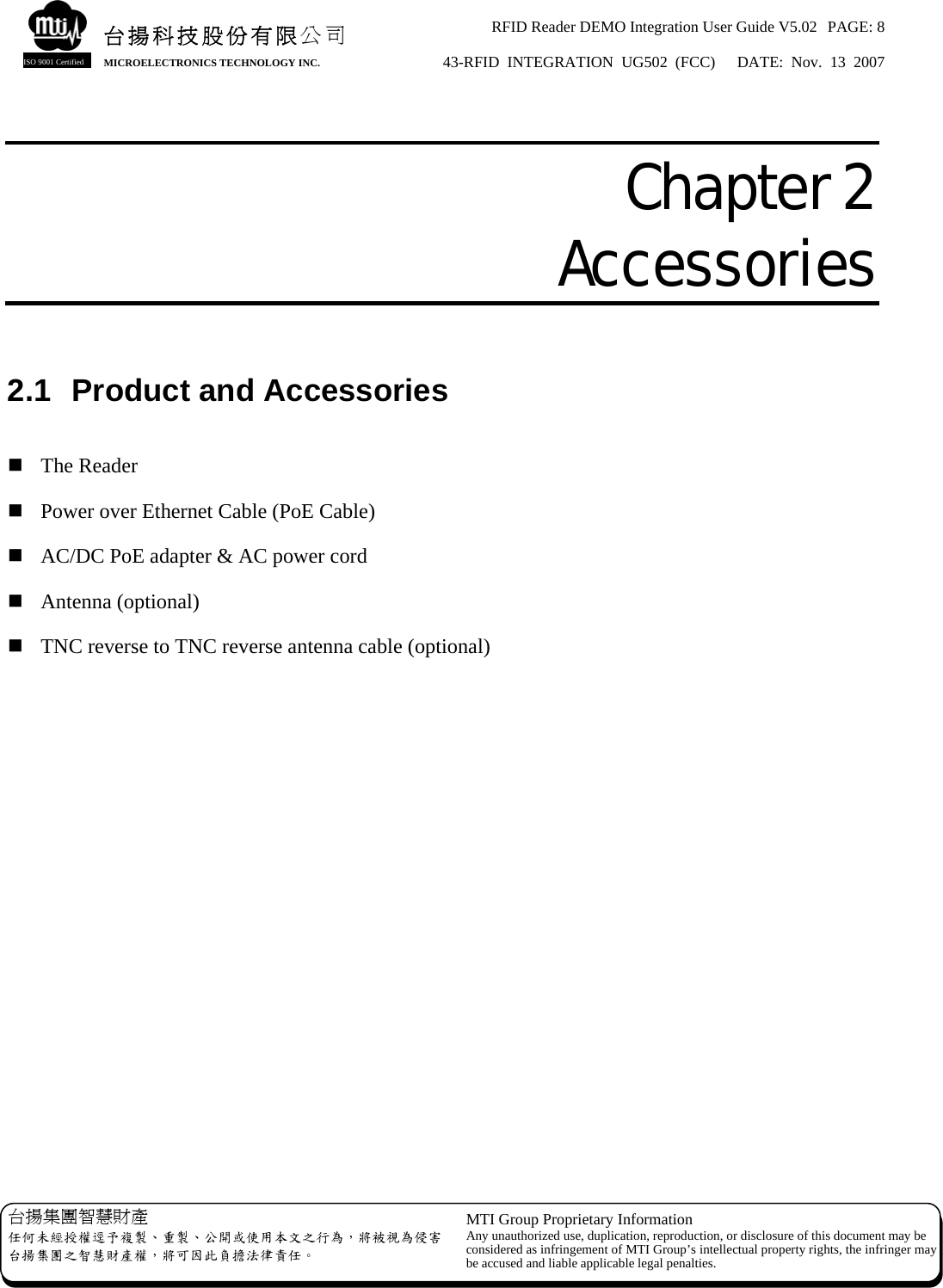 RFID Reader DEMO Integration User Guide V5.02  PAGE: 8 43-RFID INTEGRATION UG502 (FCC)   DATE: Nov. 13 2007   台揚集團智慧財產 任何未經授權逕予複製、重製、公開或使用本文之行為，將被視為侵害台揚集團之智慧財產權，將可因此負擔法律責任。 MTI Group Proprietary Information Any unauthorized use, duplication, reproduction, or disclosure of this document may beconsidered as infringement of MTI Group’s intellectual property rights, the infringer may be accused and liable applicable legal penalties. 台揚科技股份有限公司 MICROELECTRONICS TECHNOLOGY INC. ISO 9001 Certified  Chapter 2  Accessories  2.1  Product and Accessories   The Reader  Power over Ethernet Cable (PoE Cable)  AC/DC PoE adapter &amp; AC power cord  Antenna (optional)  TNC reverse to TNC reverse antenna cable (optional) 