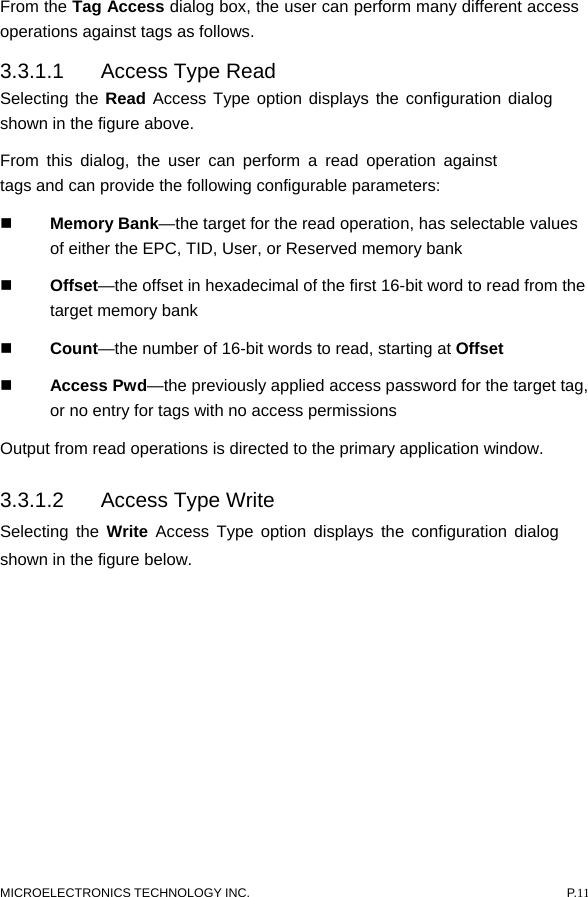  MICROELECTRONICS TECHNOLOGY INC.  P.11 From the Tag Access dialog box, the user can perform many different access operations against tags as follows.   3.3.1.1  Access Type Read   Selecting the Read Access Type option displays the configuration dialog shown in the figure above.   From this dialog, the user can perform a read operation against tags and can provide the following configurable parameters:    Memory Bank—the target for the read operation, has selectable values of either the EPC, TID, User, or Reserved memory bank    Offset—the offset in hexadecimal of the first 16-bit word to read from the target memory bank    Count—the number of 16-bit words to read, starting at Offset    Access Pwd—the previously applied access password for the target tag, or no entry for tags with no access permissions   Output from read operations is directed to the primary application window.   3.3.1.2  Access Type Write   Selecting the Write Access Type option displays the configuration dialog shown in the figure below.   