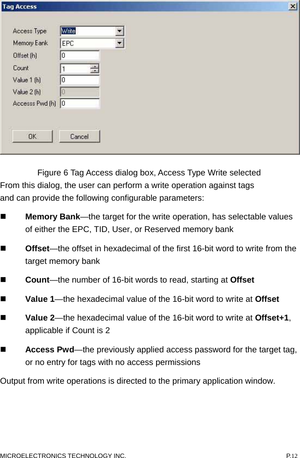   Figure 6 Tag Access dialog box, Access Type Write selected From this dialog, the user can perform a write operation against tags and can provide the following configurable parameters:    Memory Bank—the target for the write operation, has selectable values of either the EPC, TID, User, or Reserved memory bank    Offset—the offset in hexadecimal of the first 16-bit word to write from the target memory bank    Count—the number of 16-bit words to read, starting at Offset    Value 1—the hexadecimal value of the 16-bit word to write at Offset    Value 2—the hexadecimal value of the 16-bit word to write at Offset+1, applicable if Count is 2    Access Pwd—the previously applied access password for the target tag, or no entry for tags with no access permissions   Output from write operations is directed to the primary application window. MICROELECTRONICS TECHNOLOGY INC.  P.12 