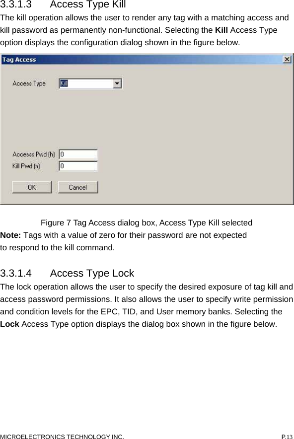  3.3.1.3  Access Type Kill   The kill operation allows the user to render any tag with a matching access and kill password as permanently non-functional. Selecting the Kill Access Type option displays the configuration dialog shown in the figure below.    Figure 7 Tag Access dialog box, Access Type Kill selected Note: Tags with a value of zero for their password are not expected to respond to the kill command.   3.3.1.4  Access Type Lock   The lock operation allows the user to specify the desired exposure of tag kill and access password permissions. It also allows the user to specify write permission and condition levels for the EPC, TID, and User memory banks. Selecting the Lock Access Type option displays the dialog box shown in the figure below.     MICROELECTRONICS TECHNOLOGY INC.  P.13 