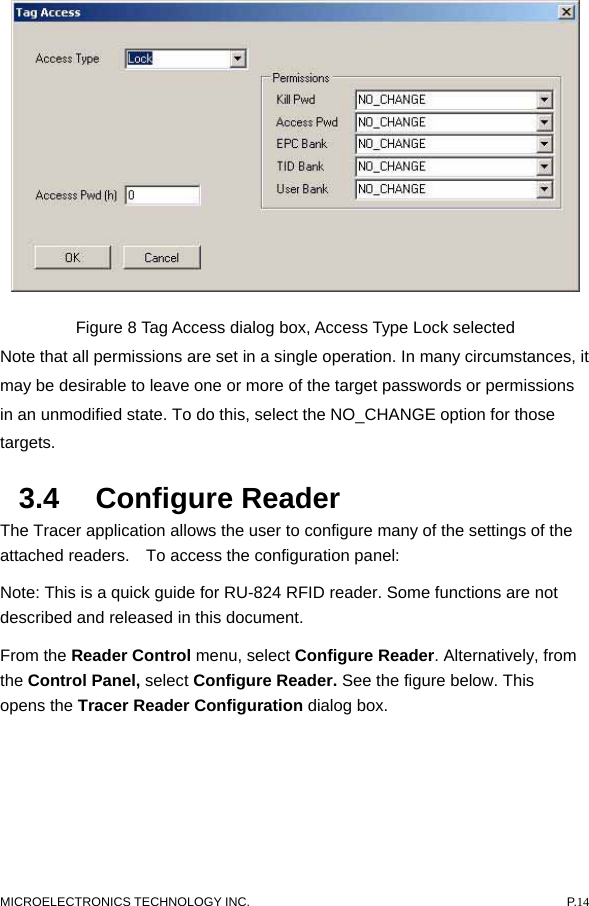   Figure 8 Tag Access dialog box, Access Type Lock selected   Note that all permissions are set in a single operation. In many circumstances, it may be desirable to leave one or more of the target passwords or permissions in an unmodified state. To do this, select the NO_CHANGE option for those targets.  3.4 Configure Reader  The Tracer application allows the user to configure many of the settings of the attached readers.    To access the configuration panel:   Note: This is a quick guide for RU-824 RFID reader. Some functions are not described and released in this document. From the Reader Control menu, select Configure Reader. Alternatively, from the Control Panel, select Configure Reader. See the figure below. This opens the Tracer Reader Configuration dialog box.   MICROELECTRONICS TECHNOLOGY INC.  P.14 